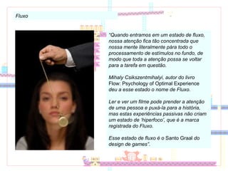 Fluxo “ Quando entramos em um estado de fluxo, nossa atenção fica tão concentrada que nossa mente literalmente pára todo o processamento de estímulos no fundo, de modo que toda a atenção possa se voltar para a tarefa em questão. Mihaly Csikszentmihalyi, autor do livro  Flow: Psychology of Optimal Experience  deu a esse estado o nome de Fluxo. Ler e ver um filme pode prender a atenção de uma pessoa e puxá-la para a história, mas estas experiências passivas não criam um estado de ‘hiperfoco’, que é a marca registrada do Fluxo. Esse estado de fluxo é o  Santo Graal  do design de games”. 