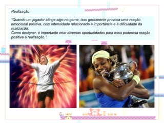 Realização “ Quando um jogador atinge algo no game, isso geralmente provoca uma reação emocional positiva, com intensidade relacionada à importância e à dificuldade da realização. Como designer, é importante criar diversas oportunidades para essa poderosa reação positiva à realização.”. 