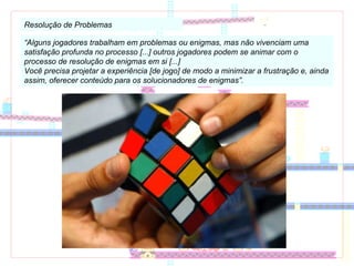 Resolução de Problemas “ Alguns jogadores trabalham em problemas ou enigmas, mas não vivenciam uma satisfação profunda no processo [...] outros jogadores podem se animar com o processo de resolução de enigmas em si [...] Você precisa projetar a experiência [de jogo] de modo a minimizar a frustração e, ainda assim, oferecer conteúdo para os solucionadores de enigmas”. 