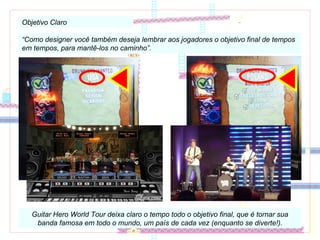 Objetivo Claro “ Como designer você também deseja lembrar aos jogadores o objetivo final de tempos em tempos, para mantê-los no caminho”. Guitar Hero World Tour deixa claro o tempo todo o objetivo final, que é tornar sua banda famosa em todo o mundo, um país de cada vez (enquanto se diverte!). 