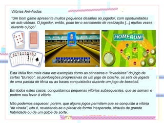Vitórias Aninhadas “ Um bom game apresenta muitos pequenos desafios ao jogador, com oportunidades de sub-vitórias. O jogador, então, pode ter o sentimento de realização [...] muitas vezes durante o jogo”. Esta idéia fica mais clara em exemplos como as canastras e “lavadeiras” do jogo de cartas “Buraco”, as pontuações progressivas de um jogo de boliche, os sets de jogada de uma partida de tênia ou as bases conquistadas durante um jogo de baseball. Em todos estes casos, conquistamos pequenas vitórias subsequentes, que se somam e podem nos levar à vitória. Não podemos esquecer, porém, que alguns jogos permitem que se conquiste a vitória “de virada”, isto é, revertendo-se o placar de forma inesperada, através de grande habilidade ou de um golpe de sorte. 