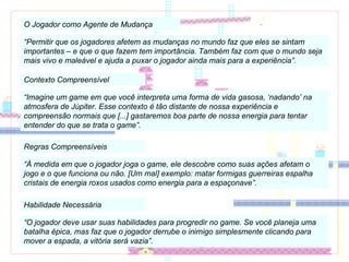 O Jogador como Agente de Mudança “ Permitir que os jogadores afetem as mudanças no mundo faz que eles se sintam importantes – e que o que fazem tem importância. Também faz com que o mundo seja mais vivo e maleável e ajuda a puxar o jogador ainda mais para a experiência”. Contexto Compreensível “ Imagine um game em que você interpreta uma forma de vida gasosa, ‘nadando’ na atmosfera de Júpiter. Esse contexto é tão distante de nossa experiência e compreensão normais que [...] gastaremos boa parte de nossa energia para tentar entender do que se trata o game”. Regras Compreensíveis “ À medida em que o jogador joga o game, ele descobre como suas ações afetam o jogo e o que funciona ou não. [Um mal] exemplo: matar formigas guerreiras espalha cristais de energia roxos usados como energia para a espaçonave”. Habilidade Necessária “ O jogador deve usar suas habilidades para progredir no game. Se você planeja uma batalha épica, mas faz que o jogador derrube o inimigo simplesmente clicando para mover a espada, a vitória será vazia”. 