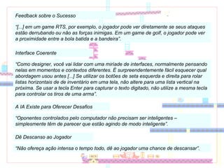 Feedback sobre o Sucesso “ [...] em um game RTS, por exemplo, o jogador pode ver diretamente se seus ataques estão derrubando ou não as forças inimigas. Em um game de golf, o jogador pode ver a proximidade entre a bola batida e a bandeira”. Interface Coerente “ Como designer, você vai lidar com uma miríade de interfaces, normalmente pensando nelas em momentos e contextos diferentes. É surpreendentemente fácil esquecer qual abordagem usou antes [...] Se utilizar os botões de seta esquerda e direita para rolar listas horizontais de de inventário em uma tela, não altere para uma lista vertical na próxima. Se usar a tecla Enter para capturar o texto digitado, não utilize a mesma tecla para controlar os tiros de uma arma”. A IA Existe para Oferecer Desafios “ Oponentes controlados pelo computador não precisam ser inteligentes – simplesmente têm de parecer que estão agindo de modo inteligente”. Dê Descanso ao Jogador “ Não ofereça ação intensa o tempo todo, dê ao jogador uma chance de descansar”. 