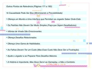 Outros Pontos de Relevância (Páginas 171 a 180): A Causalidade Pode Ser Boa (Minimizando a Previsibilidade) Ofereça um Mundo e Uma Interface que Permitam ao Jogador Saber Onde Está. Os Padrões Não Devem Ser Muito Simples (Faça que Sejam Desafiadores). Vitórias de Virada São Emocionantes. Ofereça Desafios Relacionados. Ofereça Uma Gama de Habilidades. As Falhas Devem Ter um Custo (Mas Esse Custo Não Deve Ser a Frustração). Ajude o Jogador a se Preparar Para Desafios Maiores. A História é Importante, Mas Deve Servir ao Gameplay, e Não o Contrário. 