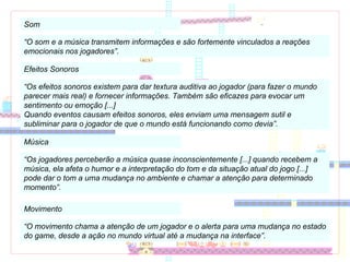 Som “ O som e a música transmitem informações e são fortemente vinculados a reações emocionais nos jogadores”. Efeitos Sonoros “ Os efeitos sonoros existem para dar textura auditiva ao jogador (para fazer o mundo parecer mais real) e fornecer informações. Também são eficazes para evocar um sentimento ou emoção [...]  Quando eventos causam efeitos sonoros, eles enviam uma mensagem sutil e subliminar para o jogador de que o mundo está funcionando como devia”. Música “ Os jogadores perceberão a música quase inconscientemente [...] quando recebem a música, ela afeta o humor e a interpretação do tom e da situação atual do jogo [...] pode dar o tom a uma mudança no ambiente e chamar a atenção para determinado momento”. Movimento “ O movimento chama a atenção de um jogador e o alerta para uma mudança no estado do game, desde a ação no mundo virtual até a mudança na interface”. 