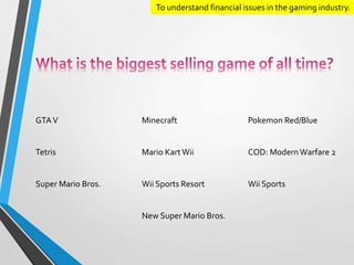 To understand financial issues in the gaming industry. 
GTA V Minecraft Pokemon Red/Blue 
Tetris Mario Kart Wii COD: Modern Warfare 2 
Super Mario Bros. Wii Sports Resort Wii Sports 
New Super Mario Bros. 
 