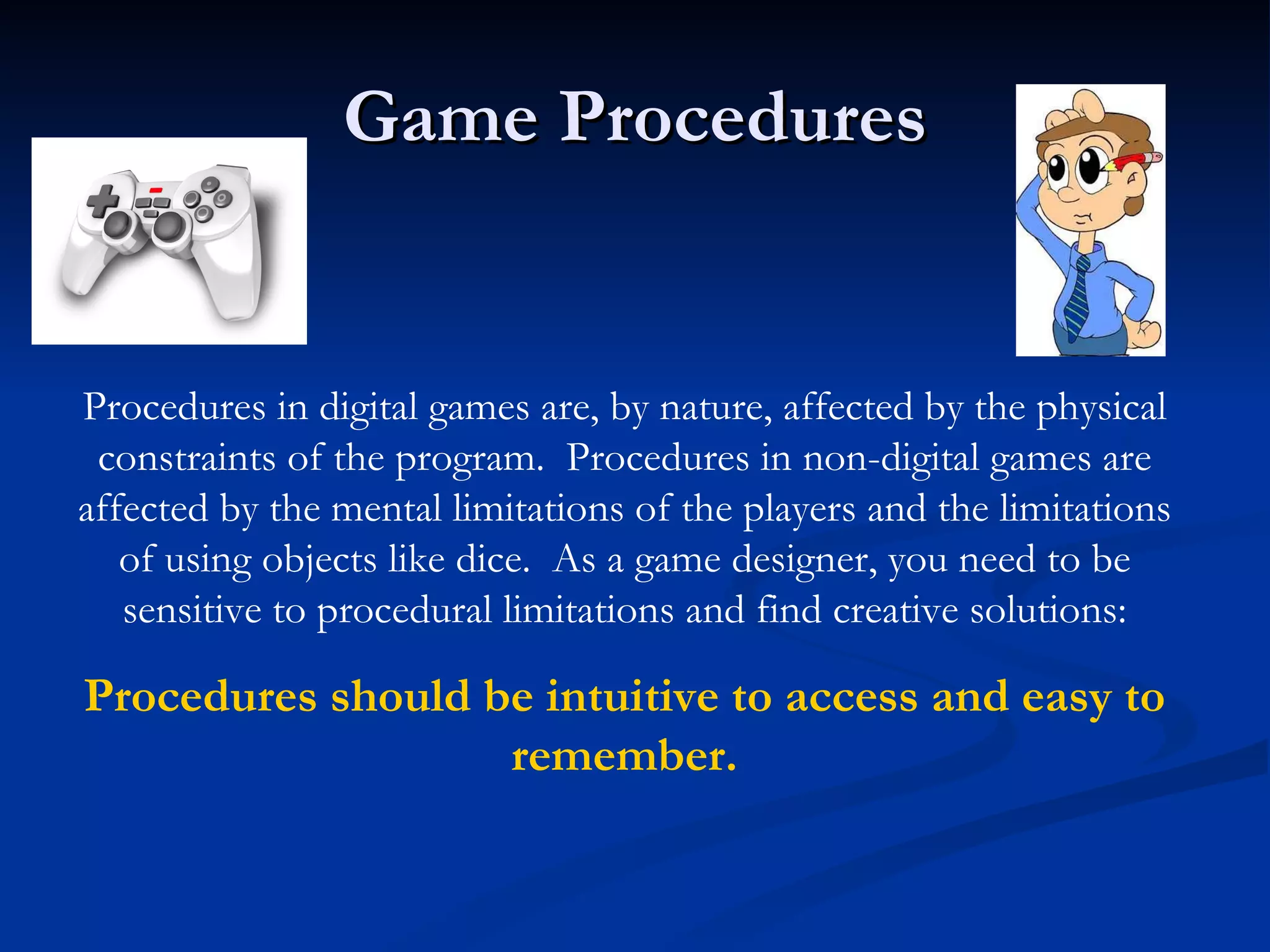 Game Procedures Procedures in digital games are, by nature, affected by the physical constraints of the program.  Procedures in non-digital games are affected by the mental limitations of the players and the limitations of using objects like dice.  As a game designer, you need to be sensitive to procedural limitations and find creative solutions: Procedures should be intuitive to access and easy to remember. 