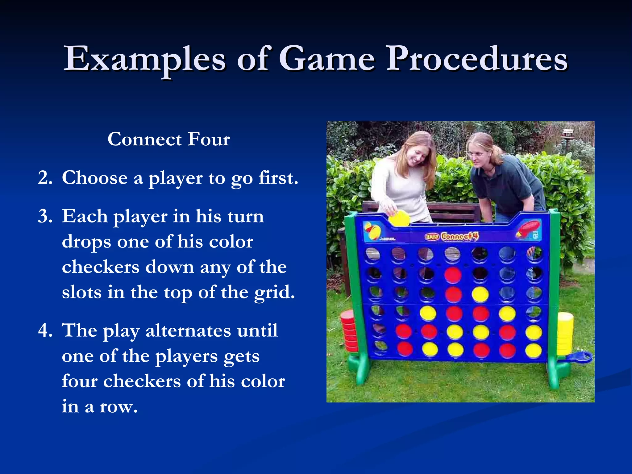Examples of Game Procedures Connect Four Choose a player to go first. Each player in his turn drops one of his color checkers down any of the slots in the top of the grid. The play alternates until one of the players gets four checkers of his color in a row. 