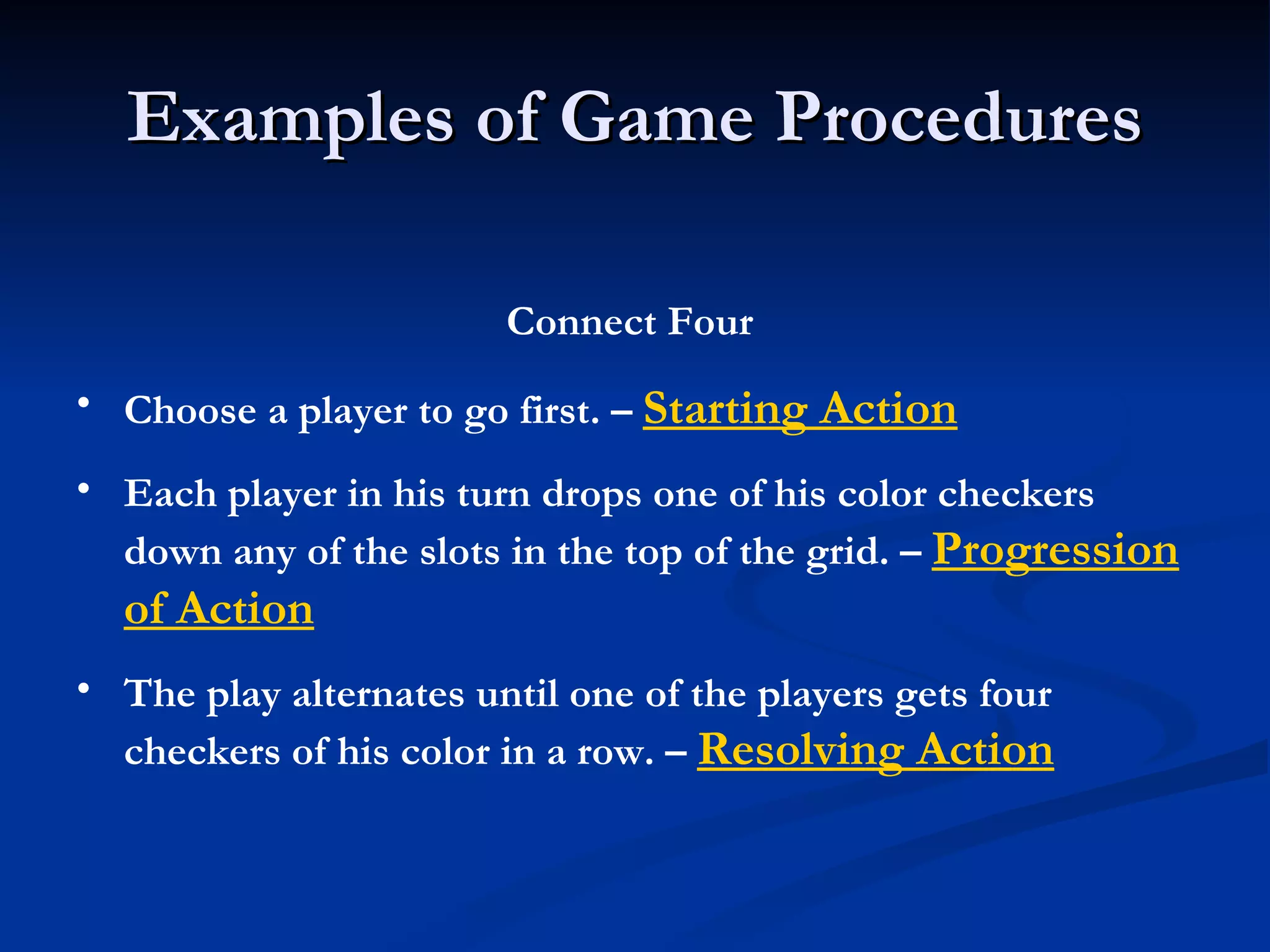Examples of Game Procedures Connect Four Choose a player to go first. –  Starting Action Each player in his turn drops one of his color checkers down any of the slots in the top of the grid. –  Progression of Action The play alternates until one of the players gets four checkers of his color in a row. –  Resolving Action 