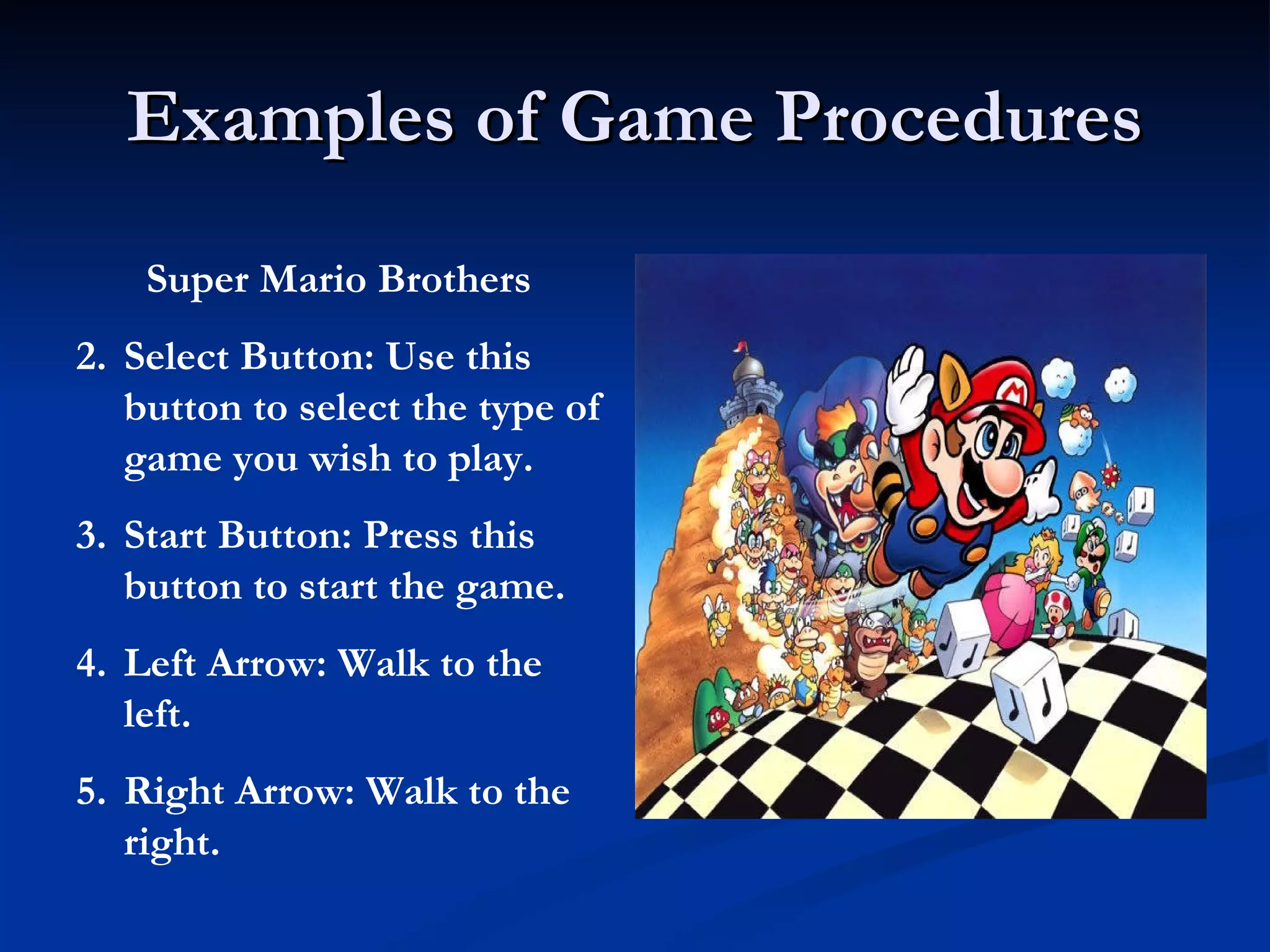 Examples of Game Procedures Super Mario Brothers Select Button: Use this button to select the type of game you wish to play. Start Button: Press this button to start the game. Left Arrow: Walk to the left. Right Arrow: Walk to the right. 