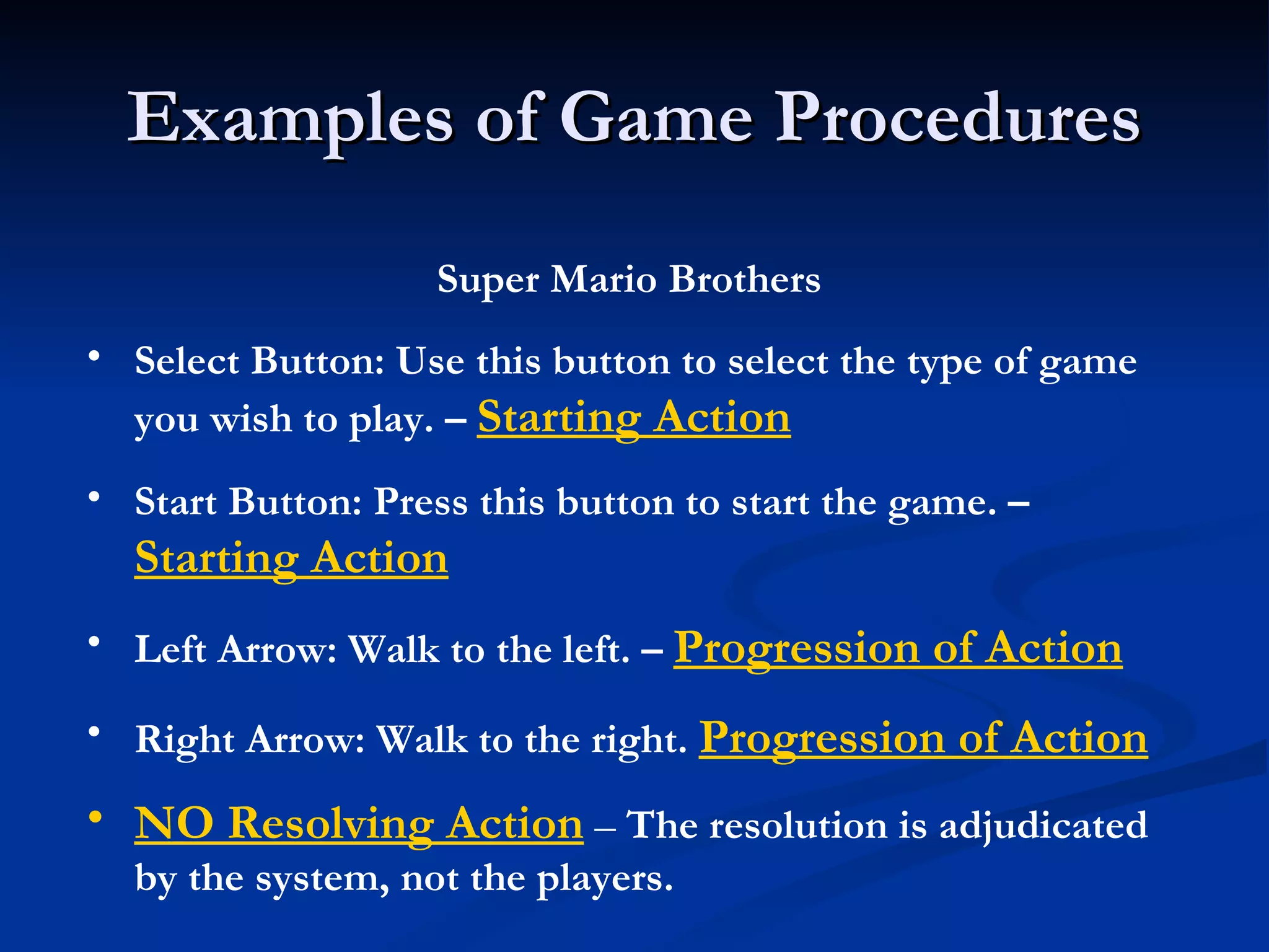 Examples of Game Procedures Super Mario Brothers Select Button: Use this button to select the type of game you wish to play. –  Starting Action Start Button: Press this button to start the game. –  Starting Action Left Arrow: Walk to the left. –  Progression of Action Right Arrow: Walk to the right.  Progression of Action NO Resolving Action   –  The resolution is adjudicated by the system, not the players. 