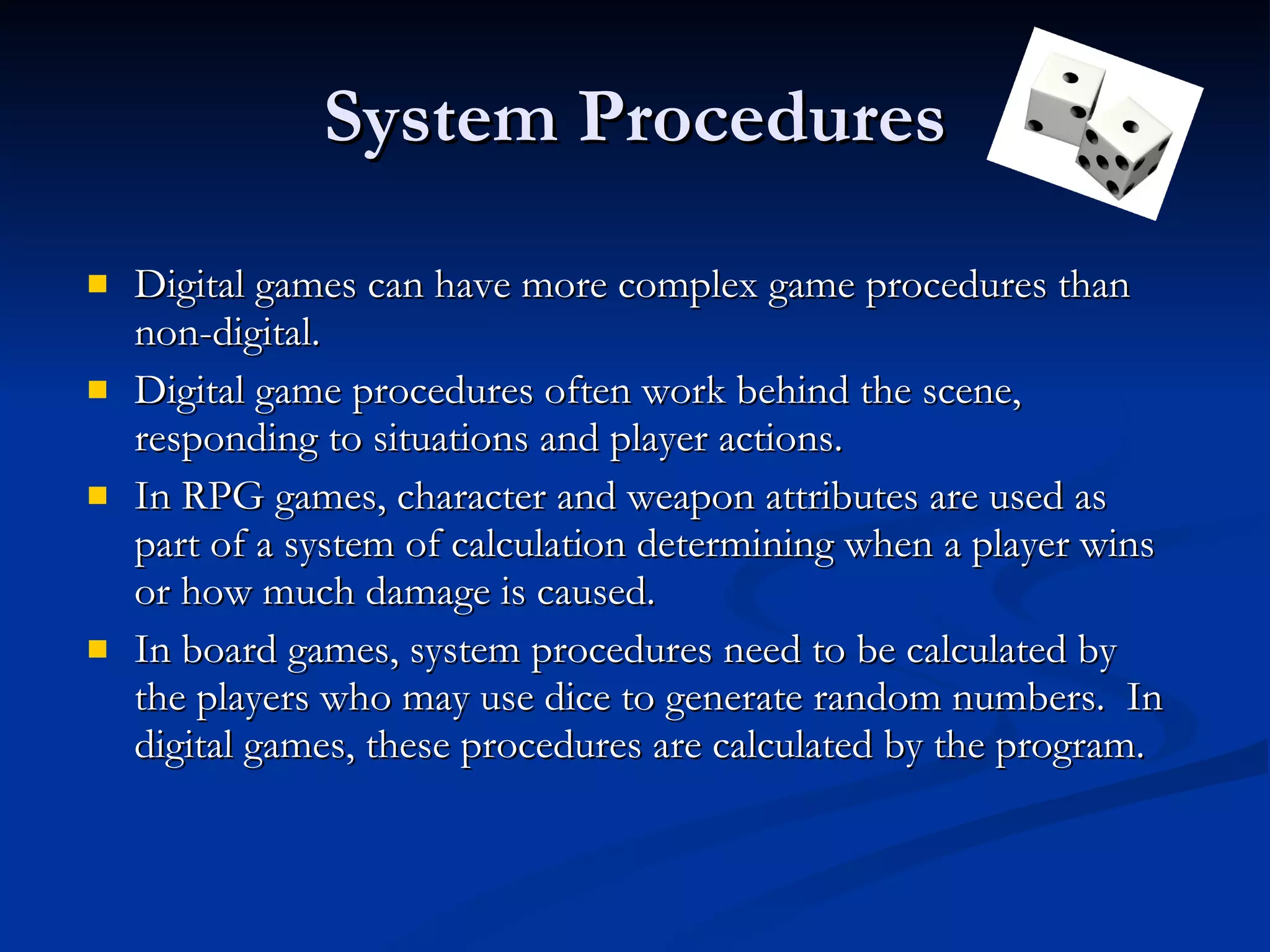 System Procedures Digital games can have more complex game procedures than non-digital. Digital game procedures often work behind the scene, responding to situations and player actions. In RPG games, character and weapon attributes are used as part of a system of calculation determining when a player wins or how much damage is caused. In board games, system procedures need to be calculated by the players who may use dice to generate random numbers.  In digital games, these procedures are calculated by the program. 