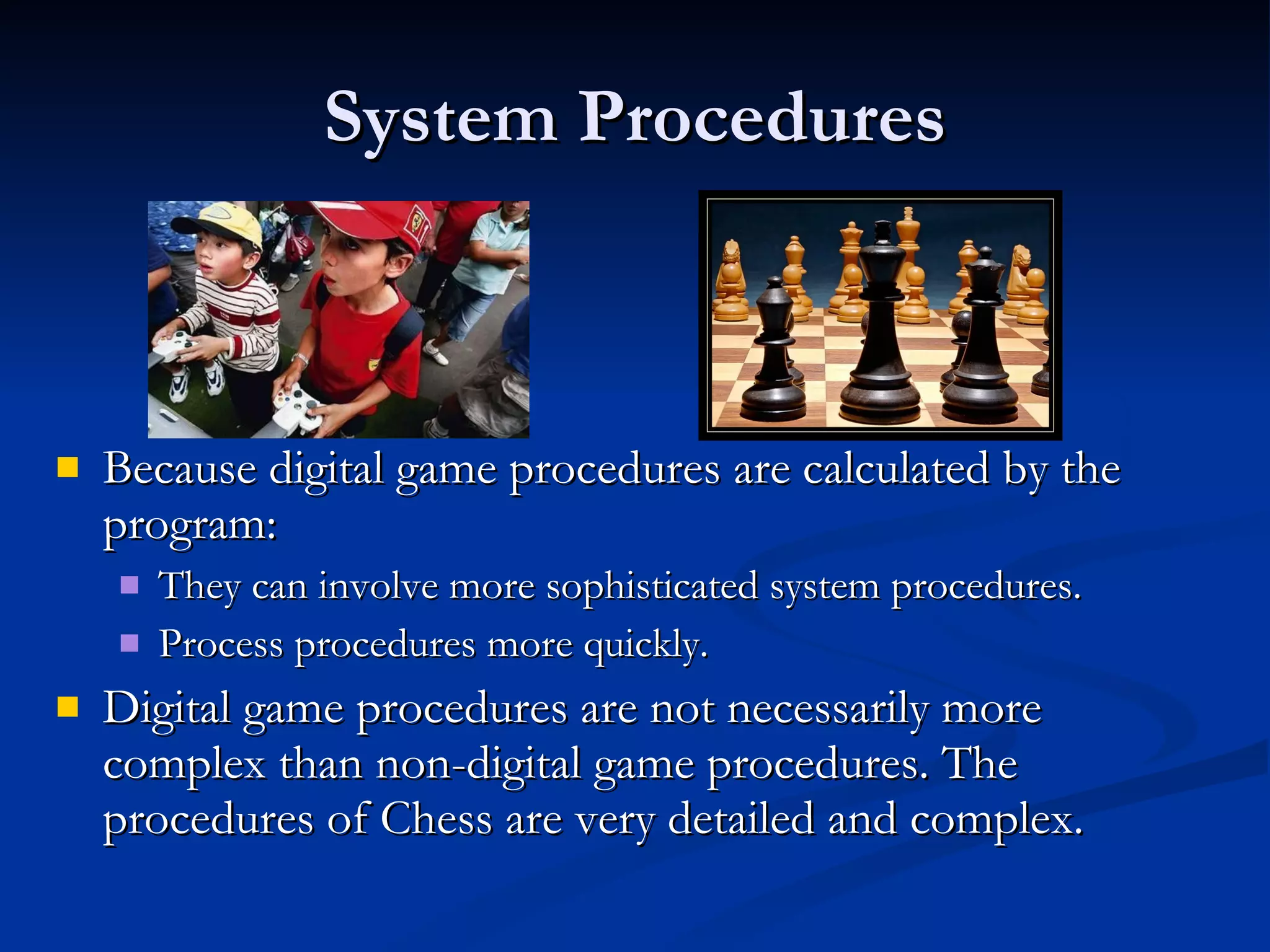 System Procedures Because digital game procedures are calculated by the program: They can involve more sophisticated system procedures. Process procedures more quickly. Digital game procedures are not necessarily more complex than non-digital game procedures. The procedures of Chess are very detailed and complex.  