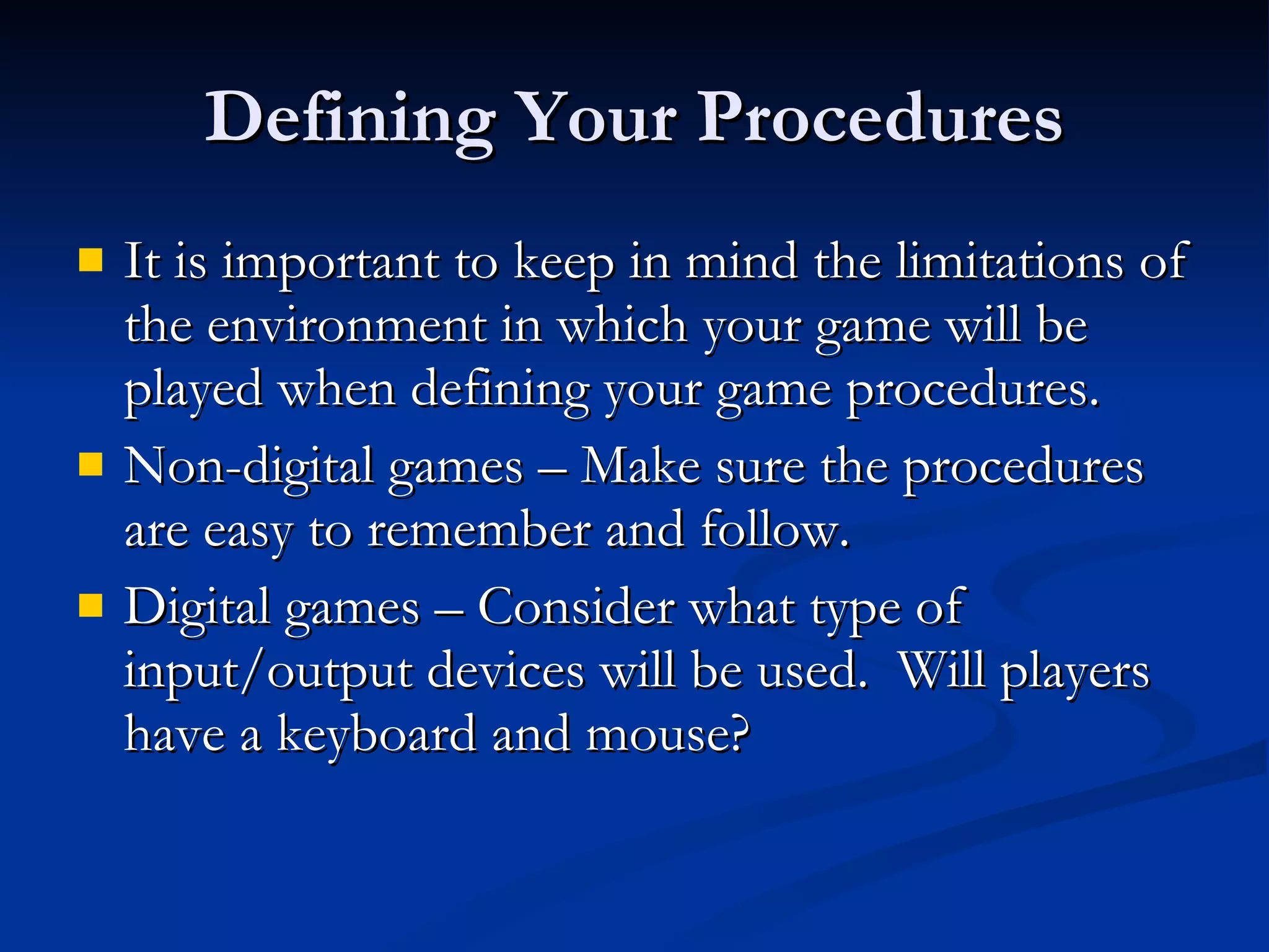 Defining Your Procedures It is important to keep in mind the limitations of the environment in which your game will be played when defining your game procedures. Non-digital games – Make sure the procedures are easy to remember and follow. Digital games – Consider what type of input/output devices will be used.  Will players have a keyboard and mouse? 