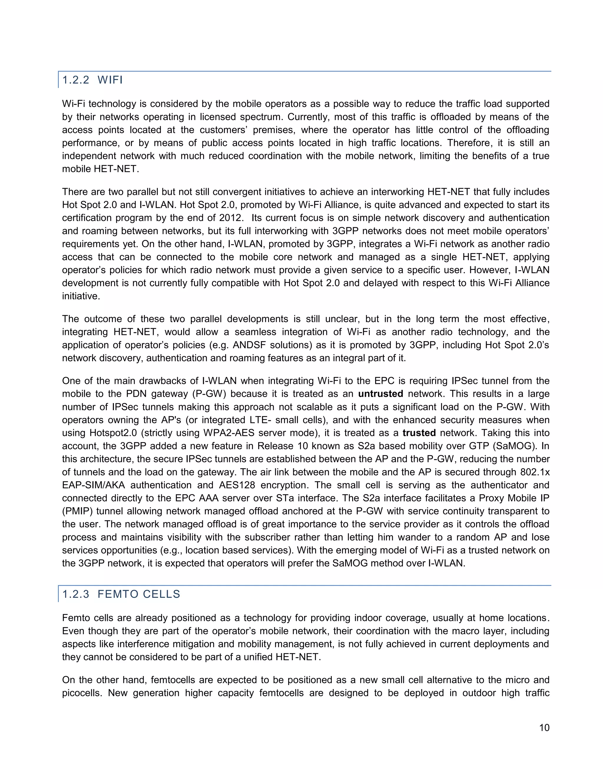 1.2.2 WIFI

Wi-Fi technology is considered by the mobile operators as a possible way to reduce the traffic load supported
by their networks operating in licensed spectrum. Currently, most of this traffic is offloaded by means of the
access points located at the customers’ premises, where the operator has little control of the offloading
performance, or by means of public access points located in high traffic locations. Therefore, it is still an
independent network with much reduced coordination with the mobile network, limiting the benefits of a true
mobile HET-NET.

There are two parallel but not still convergent initiatives to achieve an interworking HET-NET that fully includes
Hot Spot 2.0 and I-WLAN. Hot Spot 2.0, promoted by Wi-Fi Alliance, is quite advanced and expected to start its
certification program by the end of 2012. Its current focus is on simple network discovery and authentication
and roaming between networks, but its full interworking with 3GPP networks does not meet mobile operators’
requirements yet. On the other hand, I-WLAN, promoted by 3GPP, integrates a Wi-Fi network as another radio
access that can be connected to the mobile core network and managed as a single HET-NET, applying
operator’s policies for which radio network must provide a given service to a specific user. However, I-WLAN
development is not currently fully compatible with Hot Spot 2.0 and delayed with respect to this Wi-Fi Alliance
initiative.

The outcome of these two parallel developments is still unclear, but in the long term the most effective,
integrating HET-NET, would allow a seamless integration of Wi-Fi as another radio technology, and the
application of operator’s policies (e.g. ANDSF solutions) as it is promoted by 3GPP, including Hot Spot 2.0’s
network discovery, authentication and roaming features as an integral part of it.

One of the main drawbacks of I-WLAN when integrating Wi-Fi to the EPC is requiring IPSec tunnel from the
mobile to the PDN gateway (P-GW) because it is treated as an untrusted network. This results in a large
number of IPSec tunnels making this approach not scalable as it puts a significant load on the P-GW. With
operators owning the AP's (or integrated LTE- small cells), and with the enhanced security measures when
using Hotspot2.0 (strictly using WPA2-AES server mode), it is treated as a trusted network. Taking this into
account, the 3GPP added a new feature in Release 10 known as S2a based mobility over GTP (SaMOG). In
this architecture, the secure IPSec tunnels are established between the AP and the P-GW, reducing the number
of tunnels and the load on the gateway. The air link between the mobile and the AP is secured through 802.1x
EAP-SIM/AKA authentication and AES128 encryption. The small cell is serving as the authenticator and
connected directly to the EPC AAA server over STa interface. The S2a interface facilitates a Proxy Mobile IP
(PMIP) tunnel allowing network managed offload anchored at the P-GW with service continuity transparent to
the user. The network managed offload is of great importance to the service provider as it controls the offload
process and maintains visibility with the subscriber rather than letting him wander to a random AP and lose
services opportunities (e.g., location based services). With the emerging model of Wi-Fi as a trusted network on
the 3GPP network, it is expected that operators will prefer the SaMOG method over I-WLAN.


1.2.3 FEMTO CELLS

Femto cells are already positioned as a technology for providing indoor coverage, usually at home locations.
Even though they are part of the operator’s mobile network, their coordination with the macro layer, including
aspects like interference mitigation and mobility management, is not fully achieved in current deployments and
they cannot be considered to be part of a unified HET-NET.

On the other hand, femtocells are expected to be positioned as a new small cell alternative to the micro and
picocells. New generation higher capacity femtocells are designed to be deployed in outdoor high traffic


                                                                                                               10
 