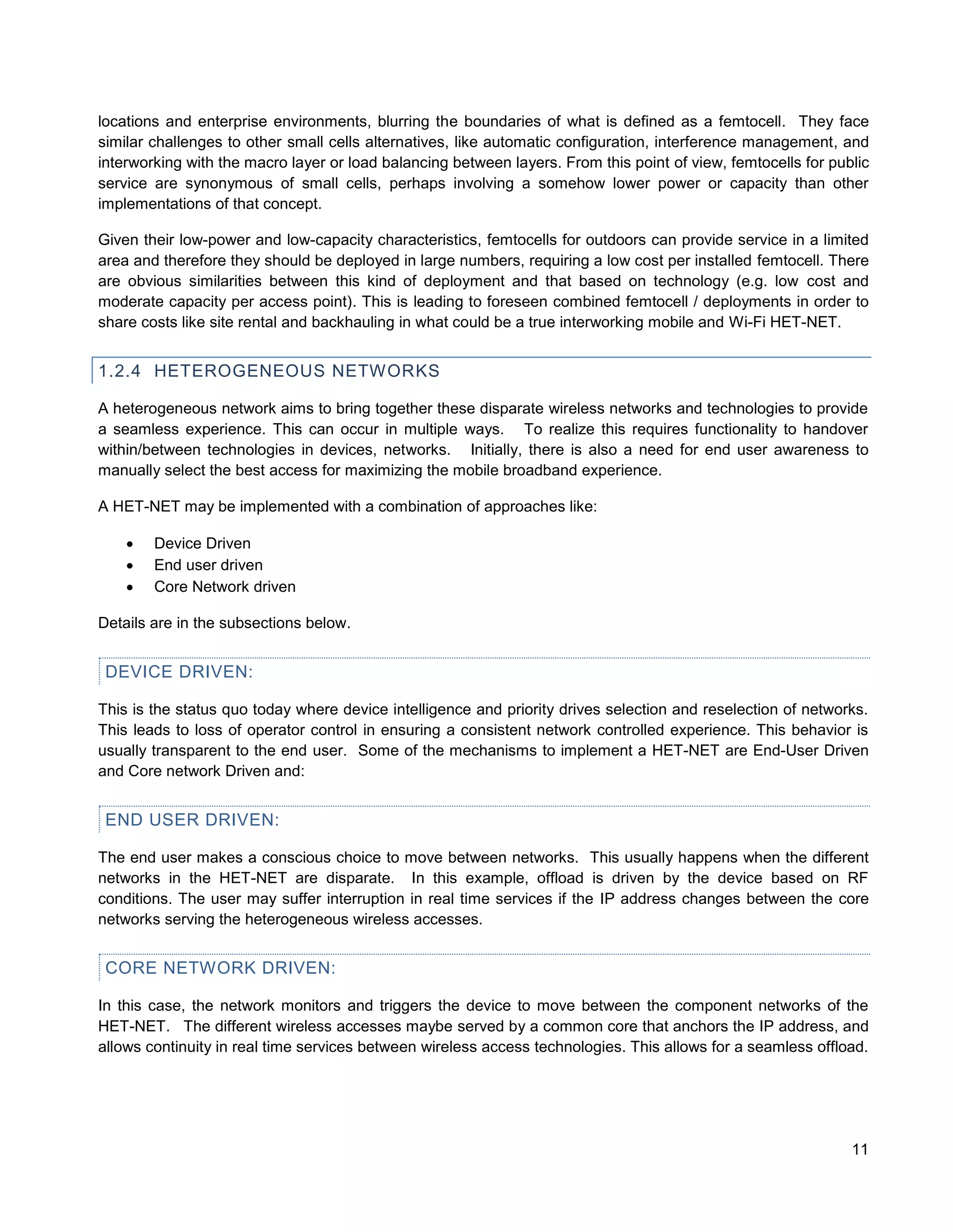 locations and enterprise environments, blurring the boundaries of what is defined as a femtocell. They face
similar challenges to other small cells alternatives, like automatic configuration, interference management, and
interworking with the macro layer or load balancing between layers. From this point of view, femtocells for public
service are synonymous of small cells, perhaps involving a somehow lower power or capacity than other
implementations of that concept.

Given their low-power and low-capacity characteristics, femtocells for outdoors can provide service in a limited
area and therefore they should be deployed in large numbers, requiring a low cost per installed femtocell. There
are obvious similarities between this kind of deployment and that based on technology (e.g. low cost and
moderate capacity per access point). This is leading to foreseen combined femtocell / deployments in order to
share costs like site rental and backhauling in what could be a true interworking mobile and Wi-Fi HET-NET.


1.2.4 HETEROGENEOUS NETWORKS

A heterogeneous network aims to bring together these disparate wireless networks and technologies to provide
a seamless experience. This can occur in multiple ways. To realize this requires functionality to handover
within/between technologies in devices, networks. Initially, there is also a need for end user awareness to
manually select the best access for maximizing the mobile broadband experience.

A HET-NET may be implemented with a combination of approaches like:

       Device Driven
       End user driven
       Core Network driven

Details are in the subsections below.


 DEVICE DRIVEN:

This is the status quo today where device intelligence and priority drives selection and reselection of networks.
This leads to loss of operator control in ensuring a consistent network controlled experience. This behavior is
usually transparent to the end user. Some of the mechanisms to implement a HET-NET are End-User Driven
and Core network Driven and:


 END USER DRIVEN:

The end user makes a conscious choice to move between networks. This usually happens when the different
networks in the HET-NET are disparate. In this example, offload is driven by the device based on RF
conditions. The user may suffer interruption in real time services if the IP address changes between the core
networks serving the heterogeneous wireless accesses.


 CORE NETWORK DRIVEN:

In this case, the network monitors and triggers the device to move between the component networks of the
HET-NET. The different wireless accesses maybe served by a common core that anchors the IP address, and
allows continuity in real time services between wireless access technologies. This allows for a seamless offload.




                                                                                                               11
 