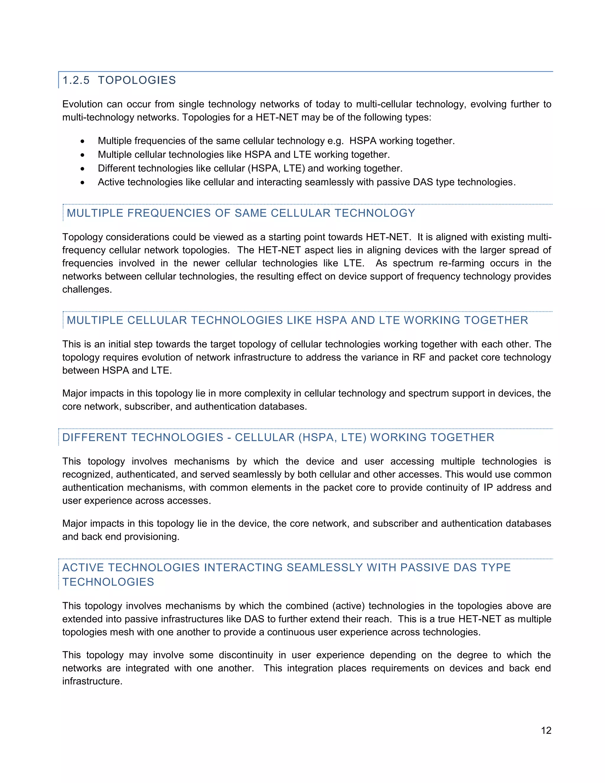 1.2.5 TOPOLOGIES

Evolution can occur from single technology networks of today to multi-cellular technology, evolving further to
multi-technology networks. Topologies for a HET-NET may be of the following types:

       Multiple frequencies of the same cellular technology e.g. HSPA working together.
       Multiple cellular technologies like HSPA and LTE working together.
       Different technologies like cellular (HSPA, LTE) and working together.
       Active technologies like cellular and interacting seamlessly with passive DAS type technologies.


 MULTIPLE FREQUENCIES OF SAME CELLULAR TECHNOLOGY

Topology considerations could be viewed as a starting point towards HET-NET. It is aligned with existing multi-
frequency cellular network topologies. The HET-NET aspect lies in aligning devices with the larger spread of
frequencies involved in the newer cellular technologies like LTE. As spectrum re-farming occurs in the
networks between cellular technologies, the resulting effect on device support of frequency technology provides
challenges.


 MULTIPLE CELLULAR TECHNOLOGIES LIKE HSPA AND LTE WORKING TOGETHER

This is an initial step towards the target topology of cellular technologies working together with each other. The
topology requires evolution of network infrastructure to address the variance in RF and packet core technology
between HSPA and LTE.

Major impacts in this topology lie in more complexity in cellular technology and spectrum support in devices, the
core network, subscriber, and authentication databases.


DIFFERENT TECHNOLOGIES - CELLULAR (HSPA, LTE) WORKING TOGETHER

This topology involves mechanisms by which the device and user accessing multiple technologies is
recognized, authenticated, and served seamlessly by both cellular and other accesses. This would use common
authentication mechanisms, with common elements in the packet core to provide continuity of IP address and
user experience across accesses.

Major impacts in this topology lie in the device, the core network, and subscriber and authentication databases
and back end provisioning.


ACTIVE TECHNOLOGIES INTERACTING SEAMLESSLY WITH PASSIVE DAS TYPE
TECHNOLOGIES

This topology involves mechanisms by which the combined (active) technologies in the topologies above are
extended into passive infrastructures like DAS to further extend their reach. This is a true HET-NET as multiple
topologies mesh with one another to provide a continuous user experience across technologies.

This topology may involve some discontinuity in user experience depending on the degree to which the
networks are integrated with one another. This integration places requirements on devices and back end
infrastructure.




                                                                                                               12
 