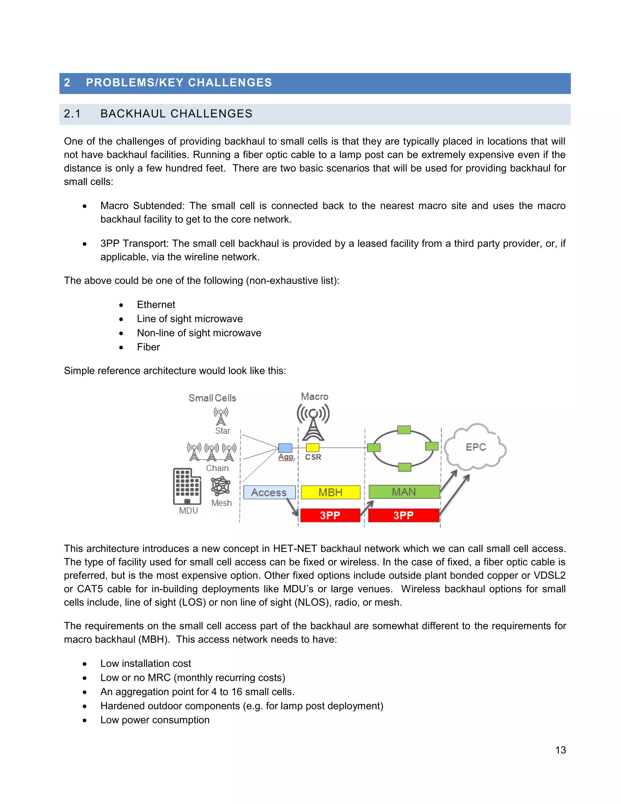 2     PROBLEMS/KEY CHALLENGES

2.1       BACKHAUL CHALLENGES

One of the challenges of providing backhaul to small cells is that they are typically placed in locations that will
not have backhaul facilities. Running a fiber optic cable to a lamp post can be extremely expensive even if the
distance is only a few hundred feet. There are two basic scenarios that will be used for providing backhaul for
small cells:

         Macro Subtended: The small cell is connected back to the nearest macro site and uses the macro
          backhaul facility to get to the core network.

         3PP Transport: The small cell backhaul is provided by a leased facility from a third party provider, or, if
          applicable, via the wireline network.

The above could be one of the following (non-exhaustive list):

                 Ethernet
                 Line of sight microwave
                 Non-line of sight microwave
                 Fiber

Simple reference architecture would look like this:




This architecture introduces a new concept in HET-NET backhaul network which we can call small cell access.
The type of facility used for small cell access can be fixed or wireless. In the case of fixed, a fiber optic cable is
preferred, but is the most expensive option. Other fixed options include outside plant bonded copper or VDSL2
or CAT5 cable for in-building deployments like MDU’s or large venues. Wireless backhaul options for small
cells include, line of sight (LOS) or non line of sight (NLOS), radio, or mesh.

The requirements on the small cell access part of the backhaul are somewhat different to the requirements for
macro backhaul (MBH). This access network needs to have:

         Low installation cost
         Low or no MRC (monthly recurring costs)
         An aggregation point for 4 to 16 small cells.
         Hardened outdoor components (e.g. for lamp post deployment)
         Low power consumption

                                                                                                                   13
 
