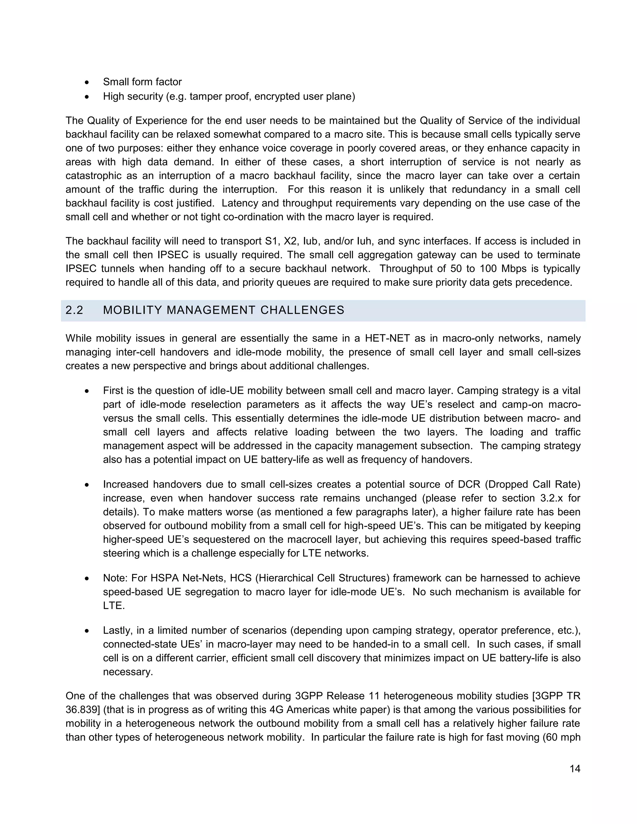    Small form factor
         High security (e.g. tamper proof, encrypted user plane)

The Quality of Experience for the end user needs to be maintained but the Quality of Service of the individual
backhaul facility can be relaxed somewhat compared to a macro site. This is because small cells typically serve
one of two purposes: either they enhance voice coverage in poorly covered areas, or they enhance capacity in
areas with high data demand. In either of these cases, a short interruption of service is not nearly as
catastrophic as an interruption of a macro backhaul facility, since the macro layer can take over a certain
amount of the traffic during the interruption. For this reason it is unlikely that redundancy in a small cell
backhaul facility is cost justified. Latency and throughput requirements vary depending on the use case of the
small cell and whether or not tight co-ordination with the macro layer is required.

The backhaul facility will need to transport S1, X2, Iub, and/or Iuh, and sync interfaces. If access is included in
the small cell then IPSEC is usually required. The small cell aggregation gateway can be used to terminate
IPSEC tunnels when handing off to a secure backhaul network. Throughput of 50 to 100 Mbps is typically
required to handle all of this data, and priority queues are required to make sure priority data gets precedence.

2.2       MOBILITY MANAGEMENT CHALLENGES

While mobility issues in general are essentially the same in a HET-NET as in macro-only networks, namely
managing inter-cell handovers and idle-mode mobility, the presence of small cell layer and small cell-sizes
creates a new perspective and brings about additional challenges.

         First is the question of idle-UE mobility between small cell and macro layer. Camping strategy is a vital
          part of idle-mode reselection parameters as it affects the way UE’s reselect and camp-on macro-
          versus the small cells. This essentially determines the idle-mode UE distribution between macro- and
          small cell layers and affects relative loading between the two layers. The loading and traffic
          management aspect will be addressed in the capacity management subsection. The camping strategy
          also has a potential impact on UE battery-life as well as frequency of handovers.

         Increased handovers due to small cell-sizes creates a potential source of DCR (Dropped Call Rate)
          increase, even when handover success rate remains unchanged (please refer to section 3.2.x for
          details). To make matters worse (as mentioned a few paragraphs later), a higher failure rate has been
          observed for outbound mobility from a small cell for high-speed UE’s. This can be mitigated by keeping
          higher-speed UE’s sequestered on the macrocell layer, but achieving this requires speed-based traffic
          steering which is a challenge especially for LTE networks.

         Note: For HSPA Net-Nets, HCS (Hierarchical Cell Structures) framework can be harnessed to achieve
          speed-based UE segregation to macro layer for idle-mode UE’s. No such mechanism is available for
          LTE.

         Lastly, in a limited number of scenarios (depending upon camping strategy, operator preference, etc.),
          connected-state UEs’ in macro-layer may need to be handed-in to a small cell. In such cases, if small
          cell is on a different carrier, efficient small cell discovery that minimizes impact on UE battery-life is also
          necessary.

One of the challenges that was observed during 3GPP Release 11 heterogeneous mobility studies [3GPP TR
36.839] (that is in progress as of writing this 4G Americas white paper) is that among the various possibilities for
mobility in a heterogeneous network the outbound mobility from a small cell has a relatively higher failure rate
than other types of heterogeneous network mobility. In particular the failure rate is high for fast moving (60 mph


                                                                                                                      14
 