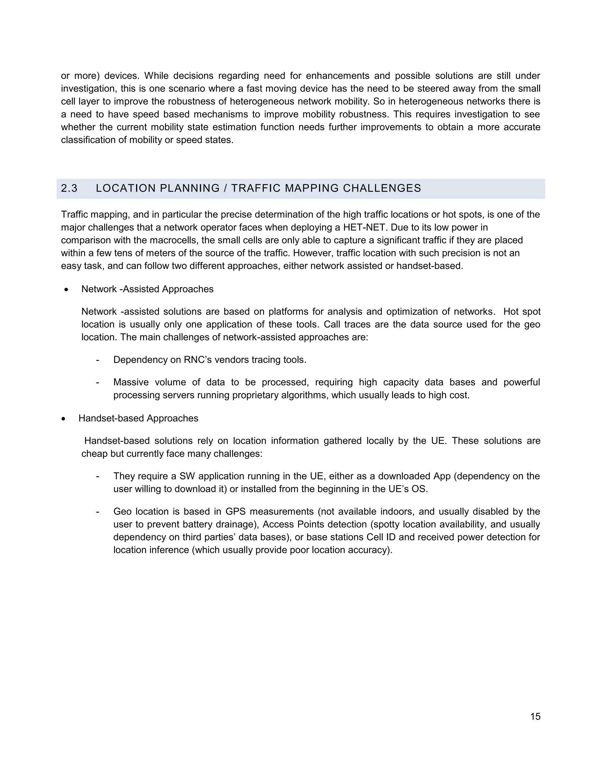 or more) devices. While decisions regarding need for enhancements and possible solutions are still under
investigation, this is one scenario where a fast moving device has the need to be steered away from the small
cell layer to improve the robustness of heterogeneous network mobility. So in heterogeneous networks there is
a need to have speed based mechanisms to improve mobility robustness. This requires investigation to see
whether the current mobility state estimation function needs further improvements to obtain a more accurate
classification of mobility or speed states.




2.3      LOCATION PLANNING / TRAFFIC MAPPING CHALLENGES

Traffic mapping, and in particular the precise determination of the high traffic locations or hot spots, is one of the
major challenges that a network operator faces when deploying a HET-NET. Due to its low power in
comparison with the macrocells, the small cells are only able to capture a significant traffic if they are placed
within a few tens of meters of the source of the traffic. However, traffic location with such precision is not an
easy task, and can follow two different approaches, either network assisted or handset-based.

     Network -Assisted Approaches

      Network -assisted solutions are based on platforms for analysis and optimization of networks. Hot spot
      location is usually only one application of these tools. Call traces are the data source used for the geo
      location. The main challenges of network-assisted approaches are:

         -   Dependency on RNC’s vendors tracing tools.

         -   Massive volume of data to be processed, requiring high capacity data bases and powerful
             processing servers running proprietary algorithms, which usually leads to high cost.

     Handset-based Approaches

       Handset-based solutions rely on location information gathered locally by the UE. These solutions are
      cheap but currently face many challenges:

         -   They require a SW application running in the UE, either as a downloaded App (dependency on the
             user willing to download it) or installed from the beginning in the UE’s OS.

         -   Geo location is based in GPS measurements (not available indoors, and usually disabled by the
             user to prevent battery drainage), Access Points detection (spotty location availability, and usually
             dependency on third parties’ data bases), or base stations Cell ID and received power detection for
             location inference (which usually provide poor location accuracy).




                                                                                                                   15
 