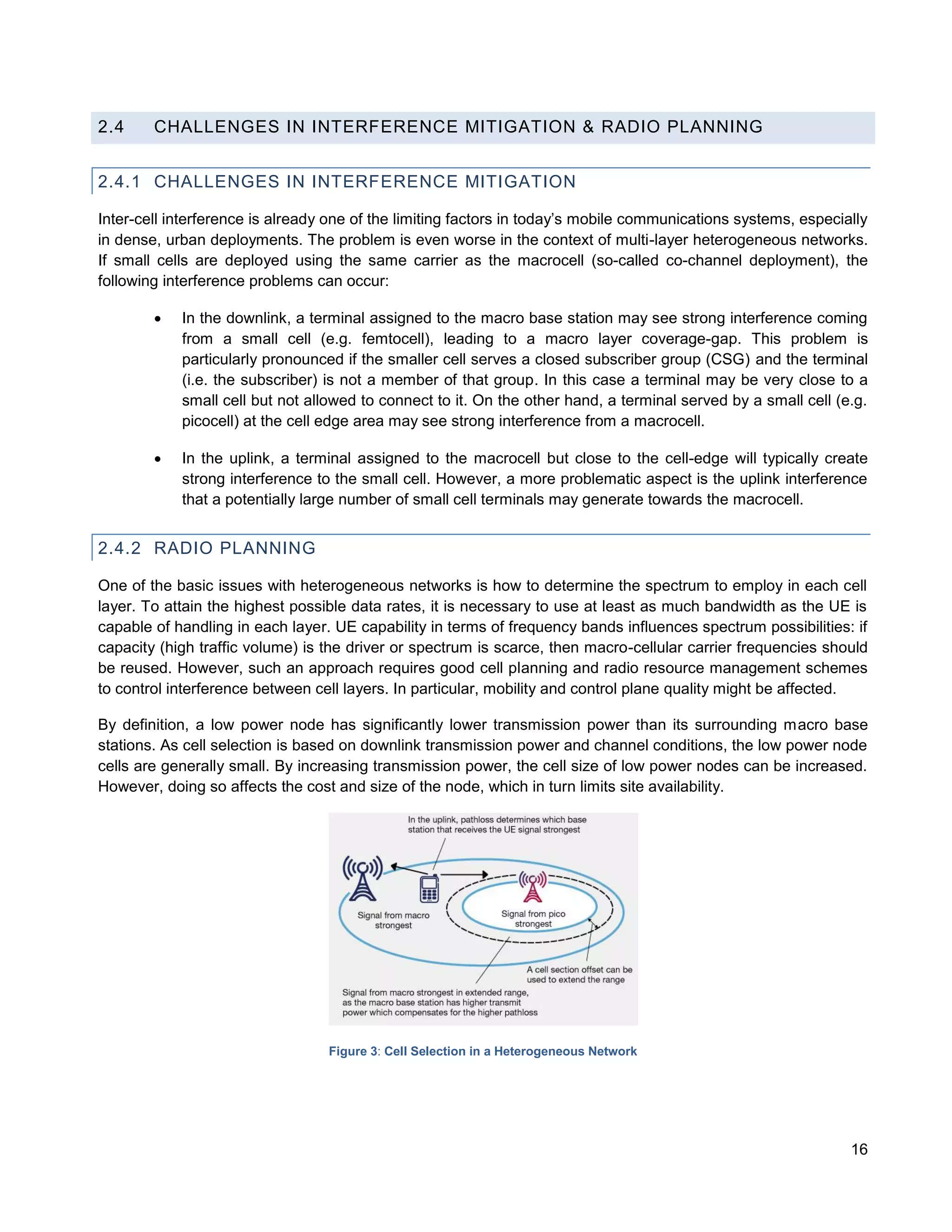 2.4     CHALLENGES IN INTERFERENCE MITIGATION & RADIO PLANNING


2.4.1 CHALLENGES IN INTERFERENCE MITIGATION

Inter-cell interference is already one of the limiting factors in today’s mobile communications systems, especially
in dense, urban deployments. The problem is even worse in the context of multi-layer heterogeneous networks.
If small cells are deployed using the same carrier as the macrocell (so-called co-channel deployment), the
following interference problems can occur:

           In the downlink, a terminal assigned to the macro base station may see strong interference coming
            from a small cell (e.g. femtocell), leading to a macro layer coverage-gap. This problem is
            particularly pronounced if the smaller cell serves a closed subscriber group (CSG) and the terminal
            (i.e. the subscriber) is not a member of that group. In this case a terminal may be very close to a
            small cell but not allowed to connect to it. On the other hand, a terminal served by a small cell (e.g.
            picocell) at the cell edge area may see strong interference from a macrocell.

           In the uplink, a terminal assigned to the macrocell but close to the cell-edge will typically create
            strong interference to the small cell. However, a more problematic aspect is the uplink interference
            that a potentially large number of small cell terminals may generate towards the macrocell.


2.4.2 RADIO PLANNING

One of the basic issues with heterogeneous networks is how to determine the spectrum to employ in each cell
layer. To attain the highest possible data rates, it is necessary to use at least as much bandwidth as the UE is
capable of handling in each layer. UE capability in terms of frequency bands influences spectrum possibilities: if
capacity (high traffic volume) is the driver or spectrum is scarce, then macro-cellular carrier frequencies should
be reused. However, such an approach requires good cell planning and radio resource management schemes
to control interference between cell layers. In particular, mobility and control plane quality might be affected.

By definition, a low power node has significantly lower transmission power than its surrounding macro base
stations. As cell selection is based on downlink transmission power and channel conditions, the low power node
cells are generally small. By increasing transmission power, the cell size of low power nodes can be increased.
However, doing so affects the cost and size of the node, which in turn limits site availability.




                                  Figure 3: Cell Selection in a Heterogeneous Network




                                                                                                                16
 