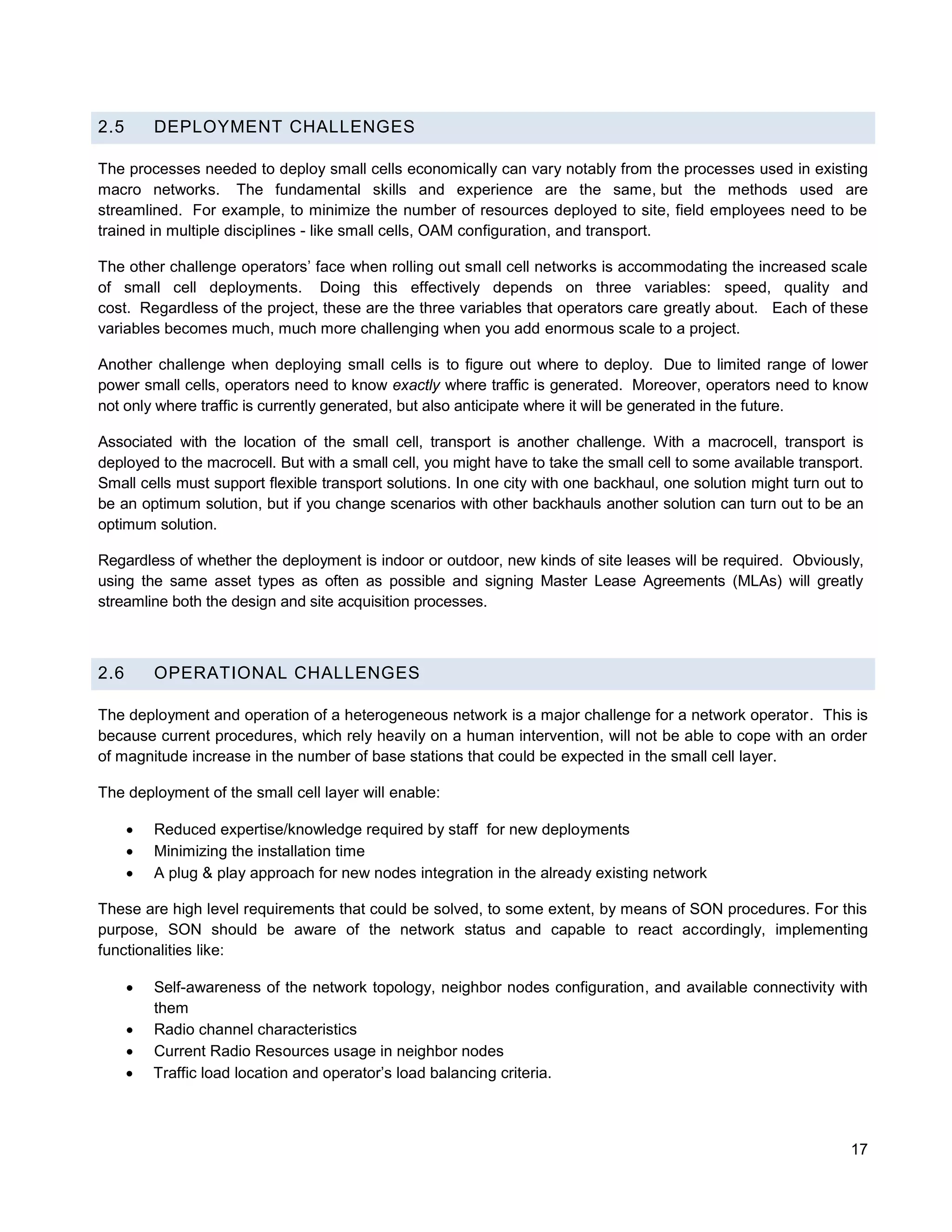 2.5       DEPLOYMENT CHALLENGES

The processes needed to deploy small cells economically can vary notably from the processes used in existing
macro networks. The fundamental skills and experience are the same, but the methods used are
streamlined. For example, to minimize the number of resources deployed to site, field employees need to be
trained in multiple disciplines - like small cells, OAM configuration, and transport.

The other challenge operators’ face when rolling out small cell networks is accommodating the increased scale
of small cell deployments. Doing this effectively depends on three variables: speed, quality and
cost. Regardless of the project, these are the three variables that operators care greatly about. Each of these
variables becomes much, much more challenging when you add enormous scale to a project.

Another challenge when deploying small cells is to figure out where to deploy. Due to limited range of lower
power small cells, operators need to know exactly where traffic is generated. Moreover, operators need to know
not only where traffic is currently generated, but also anticipate where it will be generated in the future.

Associated with the location of the small cell, transport is another challenge. With a macrocell, transport is
deployed to the macrocell. But with a small cell, you might have to take the small cell to some available transport.
Small cells must support flexible transport solutions. In one city with one backhaul, one solution might turn out to
be an optimum solution, but if you change scenarios with other backhauls another solution can turn out to be an
optimum solution.

Regardless of whether the deployment is indoor or outdoor, new kinds of site leases will be required. Obviously,
using the same asset types as often as possible and signing Master Lease Agreements (MLAs) will greatly
streamline both the design and site acquisition processes.



2.6       OPERATIONAL CHALLENGES

The deployment and operation of a heterogeneous network is a major challenge for a network operator. This is
because current procedures, which rely heavily on a human intervention, will not be able to cope with an order
of magnitude increase in the number of base stations that could be expected in the small cell layer.

The deployment of the small cell layer will enable:

         Reduced expertise/knowledge required by staff for new deployments
         Minimizing the installation time
         A plug & play approach for new nodes integration in the already existing network

These are high level requirements that could be solved, to some extent, by means of SON procedures. For this
purpose, SON should be aware of the network status and capable to react accordingly, implementing
functionalities like:

         Self-awareness of the network topology, neighbor nodes configuration, and available connectivity with
          them
         Radio channel characteristics
         Current Radio Resources usage in neighbor nodes
         Traffic load location and operator’s load balancing criteria.



                                                                                                                  17
 