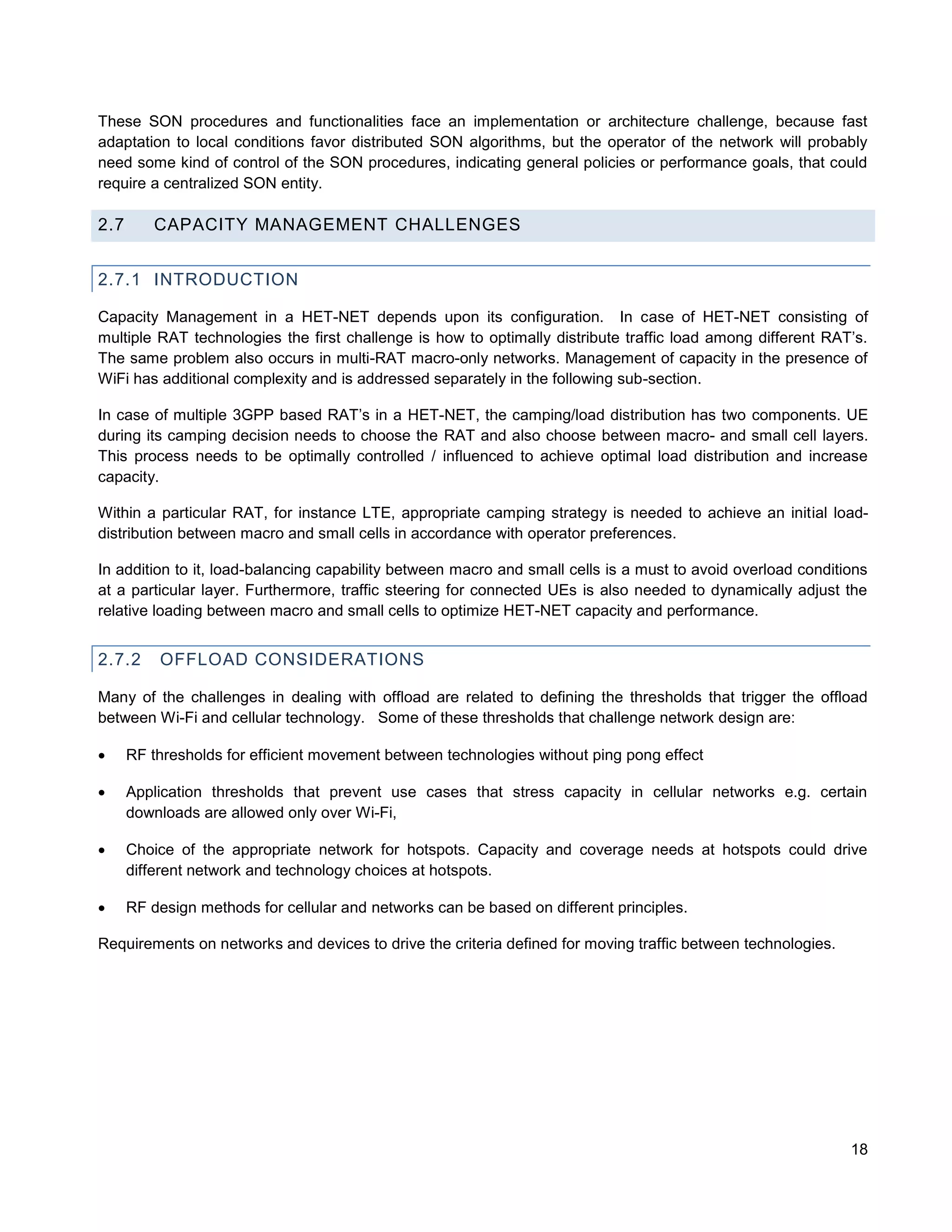 These SON procedures and functionalities face an implementation or architecture challenge, because fast
adaptation to local conditions favor distributed SON algorithms, but the operator of the network will probably
need some kind of control of the SON procedures, indicating general policies or performance goals, that could
require a centralized SON entity.

2.7       CAPACITY MANAGEMENT CHALLENGES


2.7.1 INTRODUCTION

Capacity Management in a HET-NET depends upon its configuration. In case of HET-NET consisting of
multiple RAT technologies the first challenge is how to optimally distribute traffic load among different RAT’s.
The same problem also occurs in multi-RAT macro-only networks. Management of capacity in the presence of
WiFi has additional complexity and is addressed separately in the following sub-section.

In case of multiple 3GPP based RAT’s in a HET-NET, the camping/load distribution has two components. UE
during its camping decision needs to choose the RAT and also choose between macro- and small cell layers.
This process needs to be optimally controlled / influenced to achieve optimal load distribution and increase
capacity.

Within a particular RAT, for instance LTE, appropriate camping strategy is needed to achieve an initial load-
distribution between macro and small cells in accordance with operator preferences.

In addition to it, load-balancing capability between macro and small cells is a must to avoid overload conditions
at a particular layer. Furthermore, traffic steering for connected UEs is also needed to dynamically adjust the
relative loading between macro and small cells to optimize HET-NET capacity and performance.


2.7.2     OFFLOAD CONSIDERATIONS

Many of the challenges in dealing with offload are related to defining the thresholds that trigger the offload
between Wi-Fi and cellular technology. Some of these thresholds that challenge network design are:

     RF thresholds for efficient movement between technologies without ping pong effect

     Application thresholds that prevent use cases that stress capacity in cellular networks e.g. certain
      downloads are allowed only over Wi-Fi,

     Choice of the appropriate network for hotspots. Capacity and coverage needs at hotspots could drive
      different network and technology choices at hotspots.

     RF design methods for cellular and networks can be based on different principles.

Requirements on networks and devices to drive the criteria defined for moving traffic between technologies.




                                                                                                              18
 