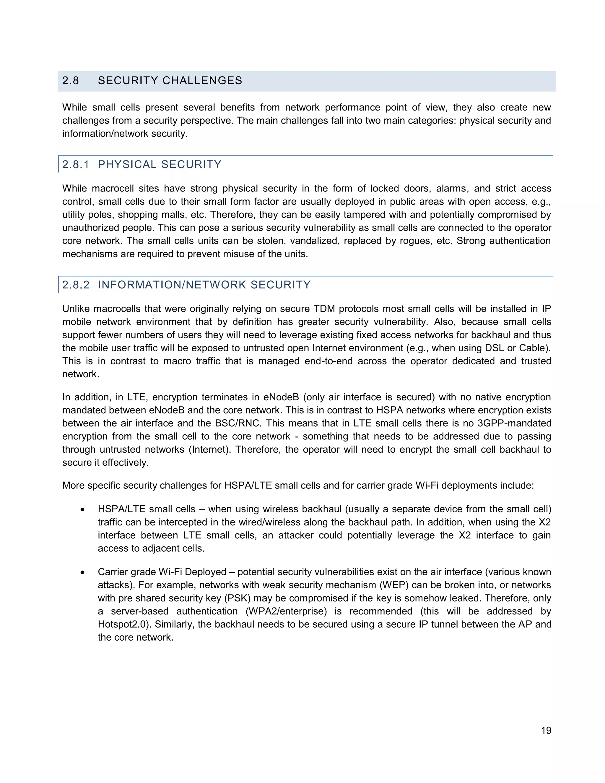 2.8       SECURITY CHALLENGES

While small cells present several benefits from network performance point of view, they also create new
challenges from a security perspective. The main challenges fall into two main categories: physical security and
information/network security.


2.8.1 PHYSICAL SECURITY

While macrocell sites have strong physical security in the form of locked doors, alarms, and strict access
control, small cells due to their small form factor are usually deployed in public areas with open access, e.g.,
utility poles, shopping malls, etc. Therefore, they can be easily tampered with and potentially compromised by
unauthorized people. This can pose a serious security vulnerability as small cells are connected to the operator
core network. The small cells units can be stolen, vandalized, replaced by rogues, etc. Strong authentication
mechanisms are required to prevent misuse of the units.


2.8.2 INFORMATION/NETWORK SECURITY

Unlike macrocells that were originally relying on secure TDM protocols most small cells will be installed in IP
mobile network environment that by definition has greater security vulnerability. Also, because small cells
support fewer numbers of users they will need to leverage existing fixed access networks for backhaul and thus
the mobile user traffic will be exposed to untrusted open Internet environment (e.g., when using DSL or Cable).
This is in contrast to macro traffic that is managed end-to-end across the operator dedicated and trusted
network.

In addition, in LTE, encryption terminates in eNodeB (only air interface is secured) with no native encryption
mandated between eNodeB and the core network. This is in contrast to HSPA networks where encryption exists
between the air interface and the BSC/RNC. This means that in LTE small cells there is no 3GPP-mandated
encryption from the small cell to the core network - something that needs to be addressed due to passing
through untrusted networks (Internet). Therefore, the operator will need to encrypt the small cell backhaul to
secure it effectively.

More specific security challenges for HSPA/LTE small cells and for carrier grade Wi-Fi deployments include:

         HSPA/LTE small cells – when using wireless backhaul (usually a separate device from the small cell)
          traffic can be intercepted in the wired/wireless along the backhaul path. In addition, when using the X2
          interface between LTE small cells, an attacker could potentially leverage the X2 interface to gain
          access to adjacent cells.

         Carrier grade Wi-Fi Deployed – potential security vulnerabilities exist on the air interface (various known
          attacks). For example, networks with weak security mechanism (WEP) can be broken into, or networks
          with pre shared security key (PSK) may be compromised if the key is somehow leaked. Therefore, only
          a server-based authentication (WPA2/enterprise) is recommended (this will be addressed by
          Hotspot2.0). Similarly, the backhaul needs to be secured using a secure IP tunnel between the AP and
          the core network.




                                                                                                                  19
 