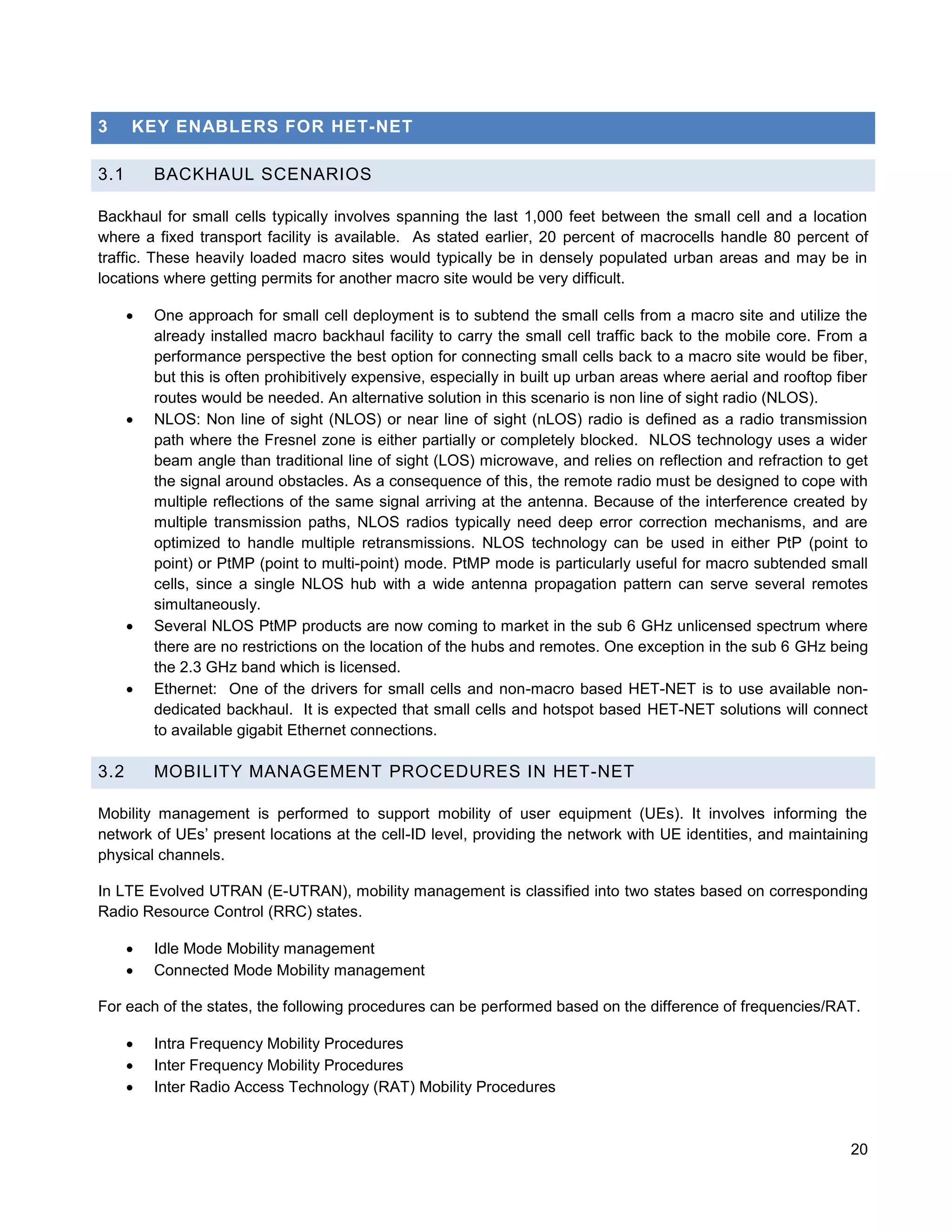 3     KEY ENABLERS FOR HET-NET

3.1       BACKHAUL SCENARIOS

Backhaul for small cells typically involves spanning the last 1,000 feet between the small cell and a location
where a fixed transport facility is available. As stated earlier, 20 percent of macrocells handle 80 percent of
traffic. These heavily loaded macro sites would typically be in densely populated urban areas and may be in
locations where getting permits for another macro site would be very difficult.

         One approach for small cell deployment is to subtend the small cells from a macro site and utilize the
          already installed macro backhaul facility to carry the small cell traffic back to the mobile core. From a
          performance perspective the best option for connecting small cells back to a macro site would be fiber,
          but this is often prohibitively expensive, especially in built up urban areas where aerial and rooftop fiber
          routes would be needed. An alternative solution in this scenario is non line of sight radio (NLOS).
         NLOS: Non line of sight (NLOS) or near line of sight (nLOS) radio is defined as a radio transmission
          path where the Fresnel zone is either partially or completely blocked. NLOS technology uses a wider
          beam angle than traditional line of sight (LOS) microwave, and relies on reflection and refraction to get
          the signal around obstacles. As a consequence of this, the remote radio must be designed to cope with
          multiple reflections of the same signal arriving at the antenna. Because of the interference created by
          multiple transmission paths, NLOS radios typically need deep error correction mechanisms, and are
          optimized to handle multiple retransmissions. NLOS technology can be used in either PtP (point to
          point) or PtMP (point to multi-point) mode. PtMP mode is particularly useful for macro subtended small
          cells, since a single NLOS hub with a wide antenna propagation pattern can serve several remotes
          simultaneously.
         Several NLOS PtMP products are now coming to market in the sub 6 GHz unlicensed spectrum where
          there are no restrictions on the location of the hubs and remotes. One exception in the sub 6 GHz being
          the 2.3 GHz band which is licensed.
         Ethernet: One of the drivers for small cells and non-macro based HET-NET is to use available non-
          dedicated backhaul. It is expected that small cells and hotspot based HET-NET solutions will connect
          to available gigabit Ethernet connections.

3.2       MOBILITY MANAGEMENT PROCEDURES IN HET-NET

Mobility management is performed to support mobility of user equipment (UEs). It involves informing the
network of UEs’ present locations at the cell-ID level, providing the network with UE identities, and maintaining
physical channels.

In LTE Evolved UTRAN (E-UTRAN), mobility management is classified into two states based on corresponding
Radio Resource Control (RRC) states.

         Idle Mode Mobility management
         Connected Mode Mobility management

For each of the states, the following procedures can be performed based on the difference of frequencies/RAT.

         Intra Frequency Mobility Procedures
         Inter Frequency Mobility Procedures
         Inter Radio Access Technology (RAT) Mobility Procedures



                                                                                                                   20
 