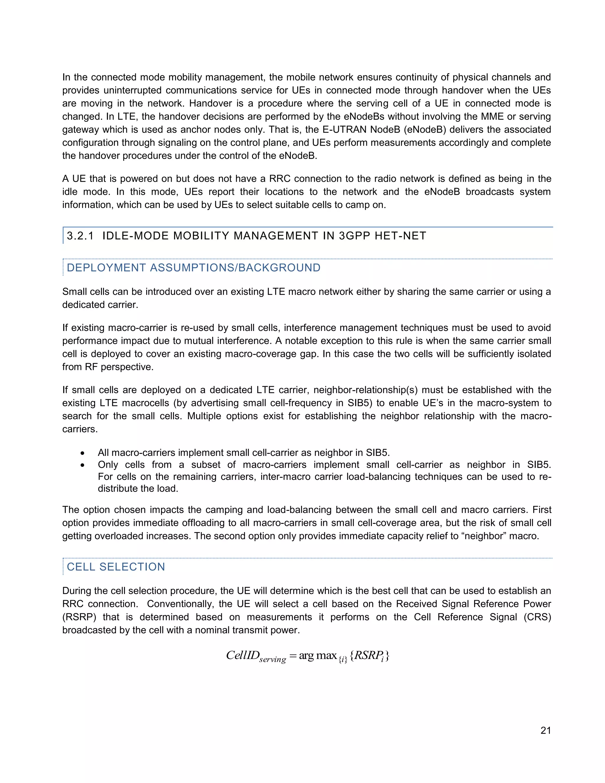 In the connected mode mobility management, the mobile network ensures continuity of physical channels and
provides uninterrupted communications service for UEs in connected mode through handover when the UEs
are moving in the network. Handover is a procedure where the serving cell of a UE in connected mode is
changed. In LTE, the handover decisions are performed by the eNodeBs without involving the MME or serving
gateway which is used as anchor nodes only. That is, the E-UTRAN NodeB (eNodeB) delivers the associated
configuration through signaling on the control plane, and UEs perform measurements accordingly and complete
the handover procedures under the control of the eNodeB.

A UE that is powered on but does not have a RRC connection to the radio network is defined as being in the
idle mode. In this mode, UEs report their locations to the network and the eNodeB broadcasts system
information, which can be used by UEs to select suitable cells to camp on.


 3.2.1 IDLE-MODE MOBILITY MANAGEMENT IN 3GPP HET-NET

 DEPLOYMENT ASSUMPTIONS/BACKGROUND

Small cells can be introduced over an existing LTE macro network either by sharing the same carrier or using a
dedicated carrier.

If existing macro-carrier is re-used by small cells, interference management techniques must be used to avoid
performance impact due to mutual interference. A notable exception to this rule is when the same carrier small
cell is deployed to cover an existing macro-coverage gap. In this case the two cells will be sufficiently isolated
from RF perspective.

If small cells are deployed on a dedicated LTE carrier, neighbor-relationship(s) must be established with the
existing LTE macrocells (by advertising small cell-frequency in SIB5) to enable UE’s in the macro-system to
search for the small cells. Multiple options exist for establishing the neighbor relationship with the macro-
carriers.

       All macro-carriers implement small cell-carrier as neighbor in SIB5.
       Only cells from a subset of macro-carriers implement small cell-carrier as neighbor in SIB5.
        For cells on the remaining carriers, inter-macro carrier load-balancing techniques can be used to re-
        distribute the load.

The option chosen impacts the camping and load-balancing between the small cell and macro carriers. First
option provides immediate offloading to all macro-carriers in small cell-coverage area, but the risk of small cell
getting overloaded increases. The second option only provides immediate capacity relief to “neighbor” macro.


 CELL SELECTION

During the cell selection procedure, the UE will determine which is the best cell that can be used to establish an
RRC connection. Conventionally, the UE will select a cell based on the Received Signal Reference Power
(RSRP) that is determined based on measurements it performs on the Cell Reference Signal (CRS)
broadcasted by the cell with a nominal transmit power.

                                      CellIDserving  arg max{i}{RSRPi }




                                                                                                               21
 