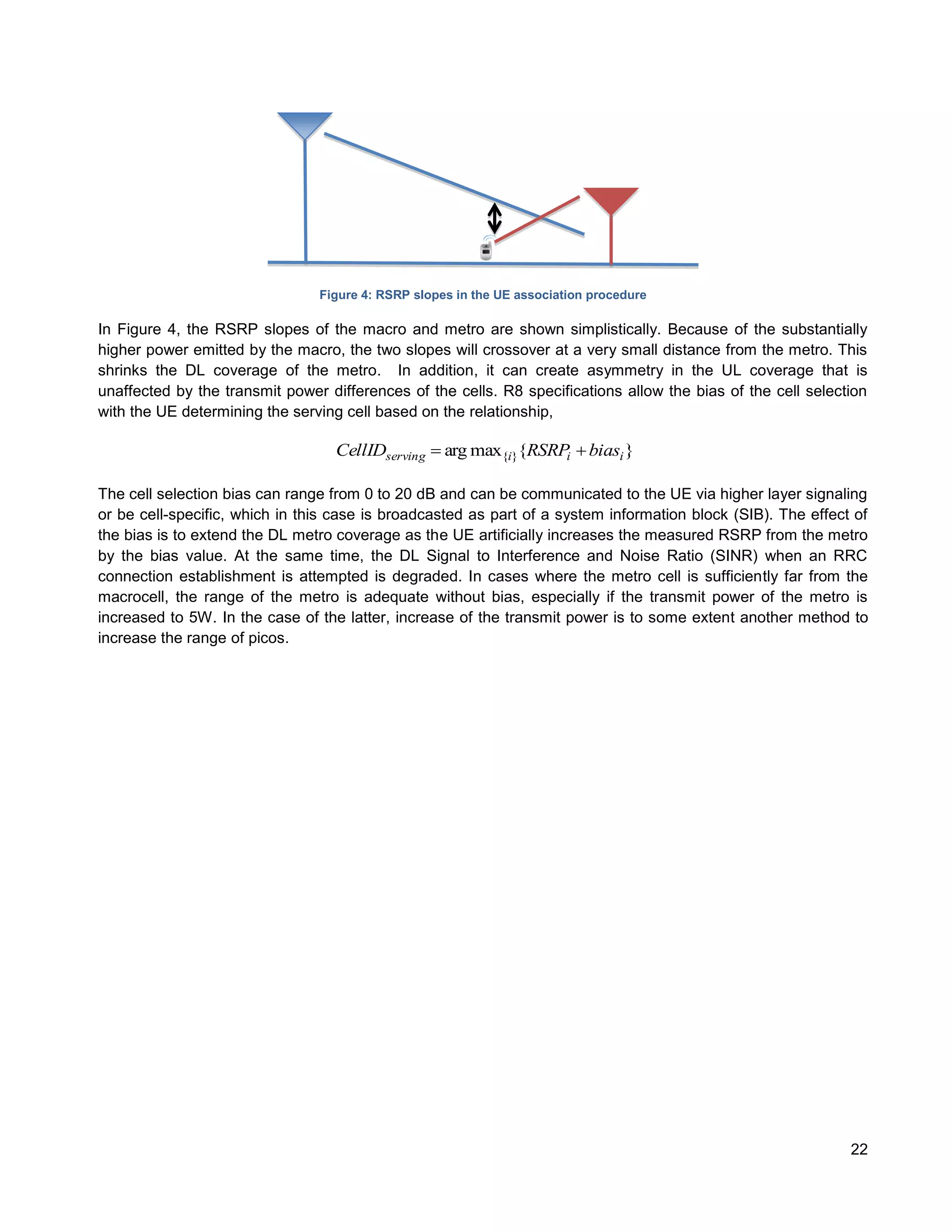 Figure 4: RSRP slopes in the UE association procedure

In Figure 4, the RSRP slopes of the macro and metro are shown simplistically. Because of the substantially
higher power emitted by the macro, the two slopes will crossover at a very small distance from the metro. This
shrinks the DL coverage of the metro. In addition, it can create asymmetry in the UL coverage that is
unaffected by the transmit power differences of the cells. R8 specifications allow the bias of the cell selection
with the UE determining the serving cell based on the relationship,

                                  CellIDserving  arg max{i}{RSRPi  biasi }

The cell selection bias can range from 0 to 20 dB and can be communicated to the UE via higher layer signaling
or be cell-specific, which in this case is broadcasted as part of a system information block (SIB). The effect of
the bias is to extend the DL metro coverage as the UE artificially increases the measured RSRP from the metro
by the bias value. At the same time, the DL Signal to Interference and Noise Ratio (SINR) when an RRC
connection establishment is attempted is degraded. In cases where the metro cell is sufficiently far from the
macrocell, the range of the metro is adequate without bias, especially if the transmit power of the metro is
increased to 5W. In the case of the latter, increase of the transmit power is to some extent another method to
increase the range of picos.




                                                                                                              22
 
