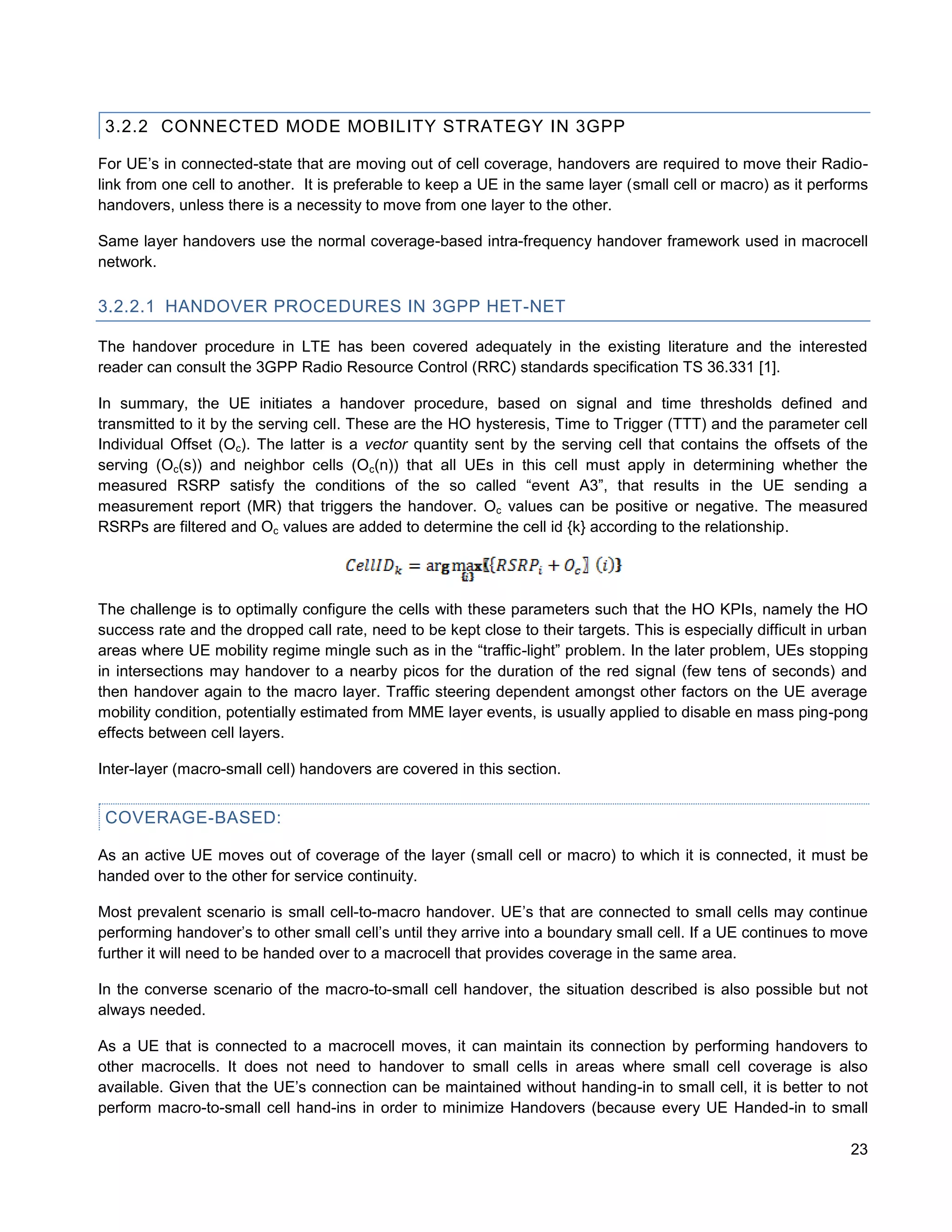 3.2.2 CONNECTED MODE MOBILITY STRATEGY IN 3GPP

For UE’s in connected-state that are moving out of cell coverage, handovers are required to move their Radio-
link from one cell to another. It is preferable to keep a UE in the same layer (small cell or macro) as it performs
handovers, unless there is a necessity to move from one layer to the other.

Same layer handovers use the normal coverage-based intra-frequency handover framework used in macrocell
network.

3.2.2.1 HANDOVER PROCEDURES IN 3GPP HET-NET

The handover procedure in LTE has been covered adequately in the existing literature and the interested
reader can consult the 3GPP Radio Resource Control (RRC) standards specification TS 36.331 [1].

In summary, the UE initiates a handover procedure, based on signal and time thresholds defined and
transmitted to it by the serving cell. These are the HO hysteresis, Time to Trigger (TTT) and the parameter cell
Individual Offset (Oc). The latter is a vector quantity sent by the serving cell that contains the offsets of the
serving (Oc(s)) and neighbor cells (Oc(n)) that all UEs in this cell must apply in determining whether the
measured RSRP satisfy the conditions of the so called “event A3”, that results in the UE sending a
measurement report (MR) that triggers the handover. Oc values can be positive or negative. The measured
RSRPs are filtered and Oc values are added to determine the cell id {k} according to the relationship.




The challenge is to optimally configure the cells with these parameters such that the HO KPIs, namely the HO
success rate and the dropped call rate, need to be kept close to their targets. This is especially difficult in urban
areas where UE mobility regime mingle such as in the “traffic-light” problem. In the later problem, UEs stopping
in intersections may handover to a nearby picos for the duration of the red signal (few tens of seconds) and
then handover again to the macro layer. Traffic steering dependent amongst other factors on the UE average
mobility condition, potentially estimated from MME layer events, is usually applied to disable en mass ping-pong
effects between cell layers.

Inter-layer (macro-small cell) handovers are covered in this section.


 COVERAGE-BASED:

As an active UE moves out of coverage of the layer (small cell or macro) to which it is connected, it must be
handed over to the other for service continuity.

Most prevalent scenario is small cell-to-macro handover. UE’s that are connected to small cells may continue
performing handover’s to other small cell’s until they arrive into a boundary small cell. If a UE continues to move
further it will need to be handed over to a macrocell that provides coverage in the same area.

In the converse scenario of the macro-to-small cell handover, the situation described is also possible but not
always needed.

As a UE that is connected to a macrocell moves, it can maintain its connection by performing handovers to
other macrocells. It does not need to handover to small cells in areas where small cell coverage is also
available. Given that the UE’s connection can be maintained without handing-in to small cell, it is better to not
perform macro-to-small cell hand-ins in order to minimize Handovers (because every UE Handed-in to small

                                                                                                                  23
 
