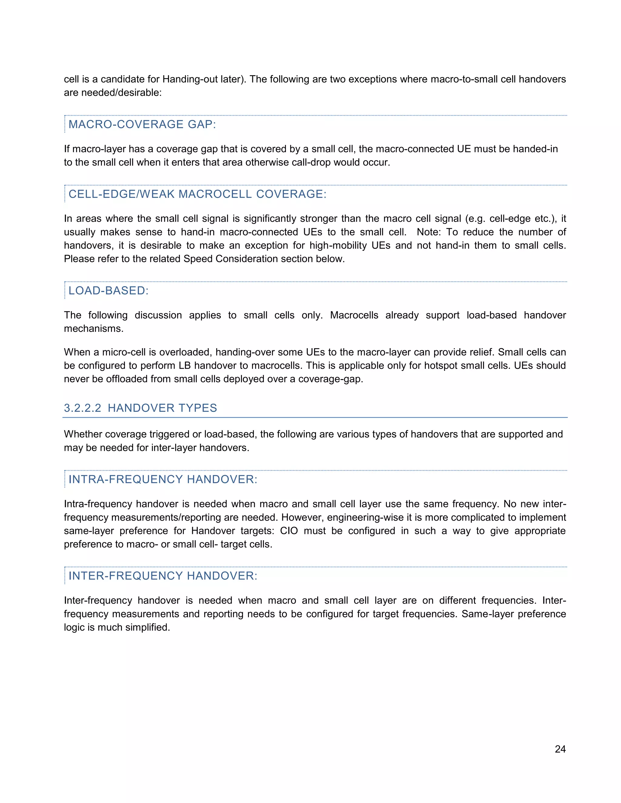cell is a candidate for Handing-out later). The following are two exceptions where macro-to-small cell handovers
are needed/desirable:


 MACRO-COVERAGE GAP:

If macro-layer has a coverage gap that is covered by a small cell, the macro-connected UE must be handed-in
to the small cell when it enters that area otherwise call-drop would occur.


 CELL-EDGE/WEAK MACROCELL COVERAGE:

In areas where the small cell signal is significantly stronger than the macro cell signal (e.g. cell-edge etc.), it
usually makes sense to hand-in macro-connected UEs to the small cell. Note: To reduce the number of
handovers, it is desirable to make an exception for high-mobility UEs and not hand-in them to small cells.
Please refer to the related Speed Consideration section below.


 LOAD-BASED:

The following discussion applies to small cells only. Macrocells already support load-based handover
mechanisms.

When a micro-cell is overloaded, handing-over some UEs to the macro-layer can provide relief. Small cells can
be configured to perform LB handover to macrocells. This is applicable only for hotspot small cells. UEs should
never be offloaded from small cells deployed over a coverage-gap.

3.2.2.2 HANDOVER TYPES

Whether coverage triggered or load-based, the following are various types of handovers that are supported and
may be needed for inter-layer handovers.


 INTRA-FREQUENCY HANDOVER:

Intra-frequency handover is needed when macro and small cell layer use the same frequency. No new inter-
frequency measurements/reporting are needed. However, engineering-wise it is more complicated to implement
same-layer preference for Handover targets: CIO must be configured in such a way to give appropriate
preference to macro- or small cell- target cells.


 INTER-FREQUENCY HANDOVER:

Inter-frequency handover is needed when macro and small cell layer are on different frequencies. Inter-
frequency measurements and reporting needs to be configured for target frequencies. Same-layer preference
logic is much simplified.




                                                                                                                24
 
