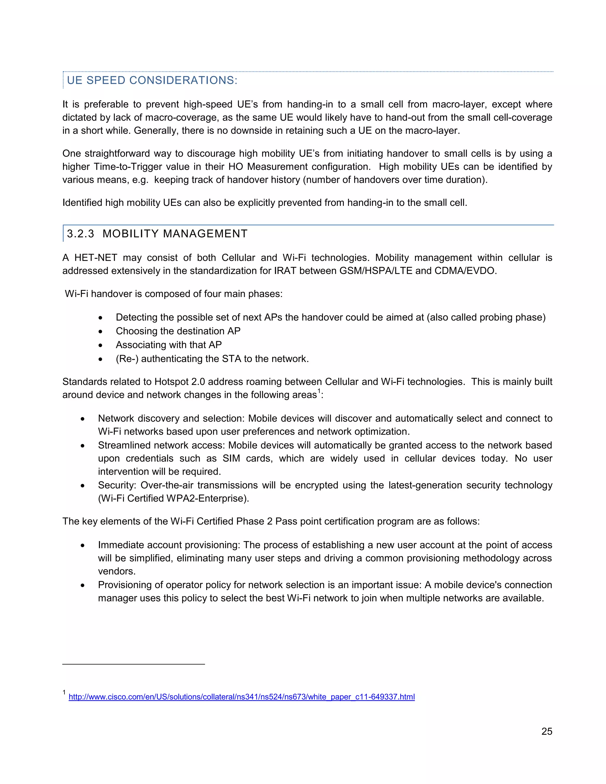 UE SPEED CONSIDERATIONS:

It is preferable to prevent high-speed UE’s from handing-in to a small cell from macro-layer, except where
dictated by lack of macro-coverage, as the same UE would likely have to hand-out from the small cell-coverage
in a short while. Generally, there is no downside in retaining such a UE on the macro-layer.

One straightforward way to discourage high mobility UE’s from initiating handover to small cells is by using a
higher Time-to-Trigger value in their HO Measurement configuration. High mobility UEs can be identified by
various means, e.g. keeping track of handover history (number of handovers over time duration).

Identified high mobility UEs can also be explicitly prevented from handing-in to the small cell.


    3.2.3 MOBILITY MANAGEMENT

A HET-NET may consist of both Cellular and Wi-Fi technologies. Mobility management within cellular is
addressed extensively in the standardization for IRAT between GSM/HSPA/LTE and CDMA/EVDO.

Wi-Fi handover is composed of four main phases:

               Detecting the possible set of next APs the handover could be aimed at (also called probing phase)
               Choosing the destination AP
               Associating with that AP
               (Re-) authenticating the STA to the network.

Standards related to Hotspot 2.0 address roaming between Cellular and Wi-Fi technologies. This is mainly built
                                                        1
around device and network changes in the following areas :

          Network discovery and selection: Mobile devices will discover and automatically select and connect to
           Wi-Fi networks based upon user preferences and network optimization.
          Streamlined network access: Mobile devices will automatically be granted access to the network based
           upon credentials such as SIM cards, which are widely used in cellular devices today. No user
           intervention will be required.
          Security: Over-the-air transmissions will be encrypted using the latest-generation security technology
           (Wi-Fi Certified WPA2-Enterprise).

The key elements of the Wi-Fi Certified Phase 2 Pass point certification program are as follows:

          Immediate account provisioning: The process of establishing a new user account at the point of access
           will be simplified, eliminating many user steps and driving a common provisioning methodology across
           vendors.
          Provisioning of operator policy for network selection is an important issue: A mobile device's connection
           manager uses this policy to select the best Wi-Fi network to join when multiple networks are available.




1
    http://www.cisco.com/en/US/solutions/collateral/ns341/ns524/ns673/white_paper_c11-649337.html



                                                                                                                 25
 