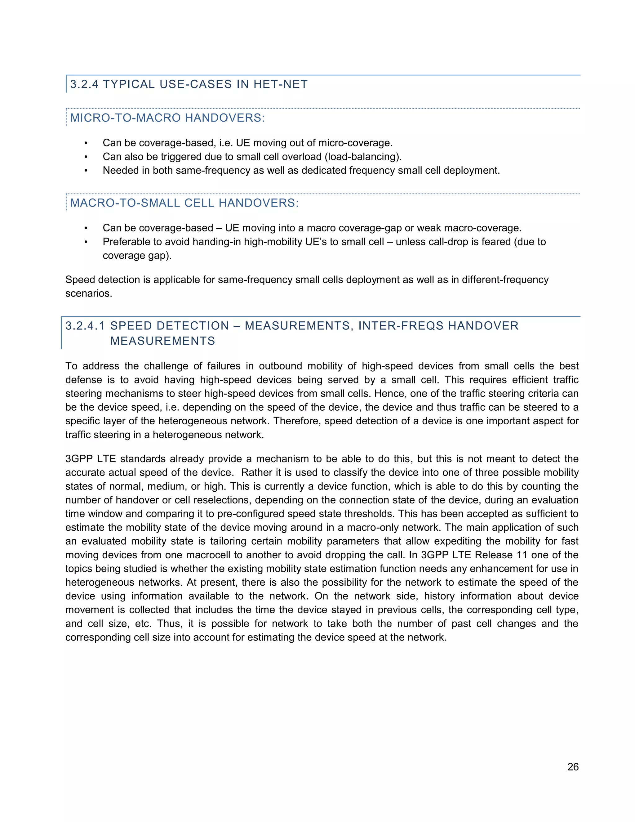 3.2.4 TYPICAL USE-CASES IN HET-NET

 MICRO-TO-MACRO HANDOVERS:

    •   Can be coverage-based, i.e. UE moving out of micro-coverage.
    •   Can also be triggered due to small cell overload (load-balancing).
    •   Needed in both same-frequency as well as dedicated frequency small cell deployment.


 MACRO-TO-SMALL CELL HANDOVERS:

    •   Can be coverage-based – UE moving into a macro coverage-gap or weak macro-coverage.
    •   Preferable to avoid handing-in high-mobility UE’s to small cell – unless call-drop is feared (due to
        coverage gap).

Speed detection is applicable for same-frequency small cells deployment as well as in different-frequency
scenarios.


3.2.4.1 SPEED DETECTION – MEASUREMENTS, INTER-FREQS HANDOVER
        MEASUREMENTS

To address the challenge of failures in outbound mobility of high-speed devices from small cells the best
defense is to avoid having high-speed devices being served by a small cell. This requires efficient traffic
steering mechanisms to steer high-speed devices from small cells. Hence, one of the traffic steering criteria can
be the device speed, i.e. depending on the speed of the device, the device and thus traffic can be steered to a
specific layer of the heterogeneous network. Therefore, speed detection of a device is one important aspect for
traffic steering in a heterogeneous network.

3GPP LTE standards already provide a mechanism to be able to do this, but this is not meant to detect the
accurate actual speed of the device. Rather it is used to classify the device into one of three possible mobility
states of normal, medium, or high. This is currently a device function, which is able to do this by counting the
number of handover or cell reselections, depending on the connection state of the device, during an evaluation
time window and comparing it to pre-configured speed state thresholds. This has been accepted as sufficient to
estimate the mobility state of the device moving around in a macro-only network. The main application of such
an evaluated mobility state is tailoring certain mobility parameters that allow expediting the mobility for fast
moving devices from one macrocell to another to avoid dropping the call. In 3GPP LTE Release 11 one of the
topics being studied is whether the existing mobility state estimation function needs any enhancement for use in
heterogeneous networks. At present, there is also the possibility for the network to estimate the speed of the
device using information available to the network. On the network side, history information about device
movement is collected that includes the time the device stayed in previous cells, the corresponding cell type,
and cell size, etc. Thus, it is possible for network to take both the number of past cell changes and the
corresponding cell size into account for estimating the device speed at the network.




                                                                                                               26
 