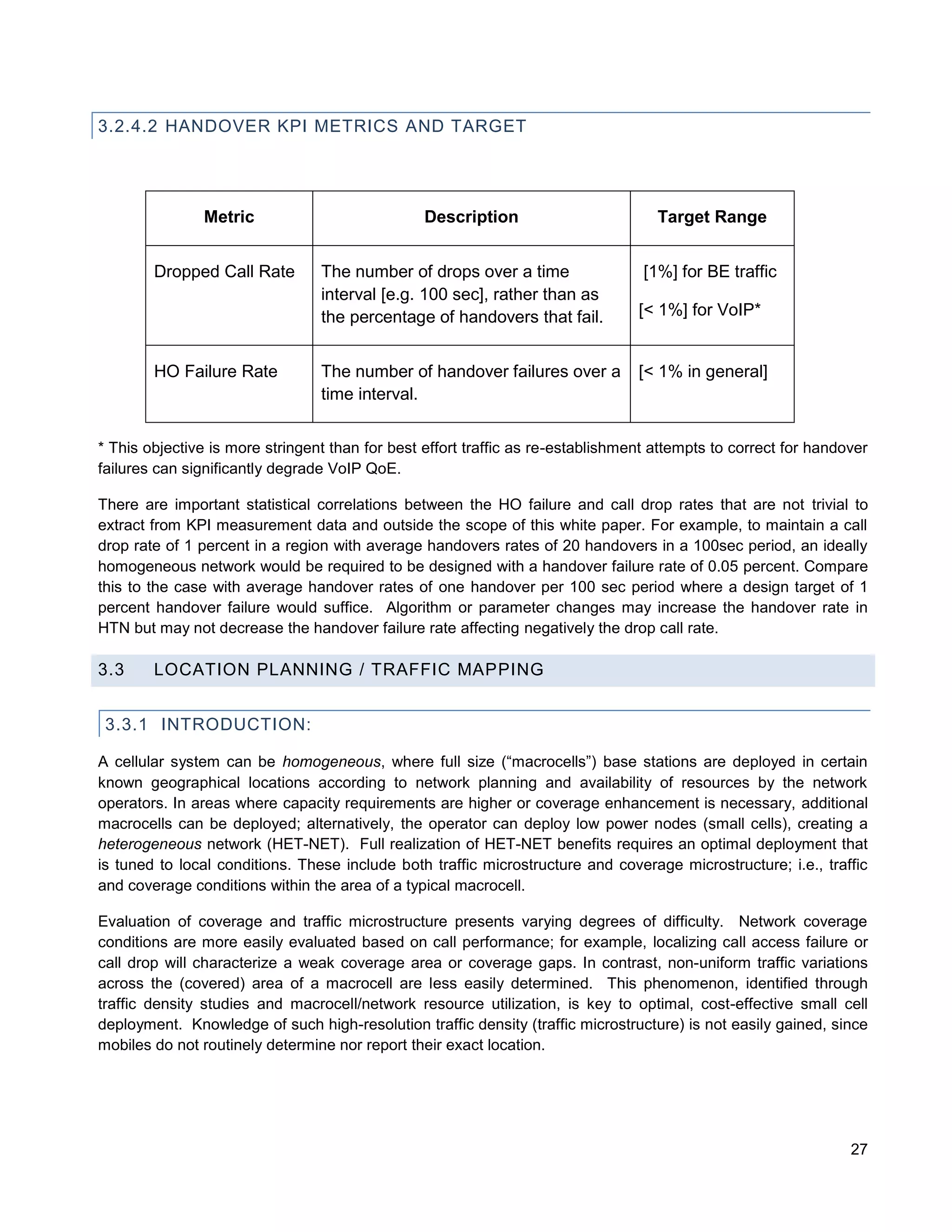 3.2.4.2 HANDOVER KPI METRICS AND TARGET




               Metric                            Description                        Target Range


        Dropped Call Rate        The number of drops over a time                  [1%] for BE traffic
                                 interval [e.g. 100 sec], rather than as
                                 the percentage of handovers that fail.          [< 1%] for VoIP*


        HO Failure Rate          The number of handover failures over a          [< 1% in general]
                                 time interval.


* This objective is more stringent than for best effort traffic as re-establishment attempts to correct for handover
failures can significantly degrade VoIP QoE.

There are important statistical correlations between the HO failure and call drop rates that are not trivial to
extract from KPI measurement data and outside the scope of this white paper. For example, to maintain a call
drop rate of 1 percent in a region with average handovers rates of 20 handovers in a 100sec period, an ideally
homogeneous network would be required to be designed with a handover failure rate of 0.05 percent. Compare
this to the case with average handover rates of one handover per 100 sec period where a design target of 1
percent handover failure would suffice. Algorithm or parameter changes may increase the handover rate in
HTN but may not decrease the handover failure rate affecting negatively the drop call rate.

3.3     LOCATION PLANNING / TRAFFIC MAPPING


 3.3.1 INTRODUCTION:

A cellular system can be homogeneous, where full size (“macrocells”) base stations are deployed in certain
known geographical locations according to network planning and availability of resources by the network
operators. In areas where capacity requirements are higher or coverage enhancement is necessary, additional
macrocells can be deployed; alternatively, the operator can deploy low power nodes (small cells), creating a
heterogeneous network (HET-NET). Full realization of HET-NET benefits requires an optimal deployment that
is tuned to local conditions. These include both traffic microstructure and coverage microstructure; i.e., traffic
and coverage conditions within the area of a typical macrocell.

Evaluation of coverage and traffic microstructure presents varying degrees of difficulty. Network coverage
conditions are more easily evaluated based on call performance; for example, localizing call access failure or
call drop will characterize a weak coverage area or coverage gaps. In contrast, non-uniform traffic variations
across the (covered) area of a macrocell are less easily determined. This phenomenon, identified through
traffic density studies and macrocell/network resource utilization, is key to optimal, cost-effective small cell
deployment. Knowledge of such high-resolution traffic density (traffic microstructure) is not easily gained, since
mobiles do not routinely determine nor report their exact location.




                                                                                                                 27
 