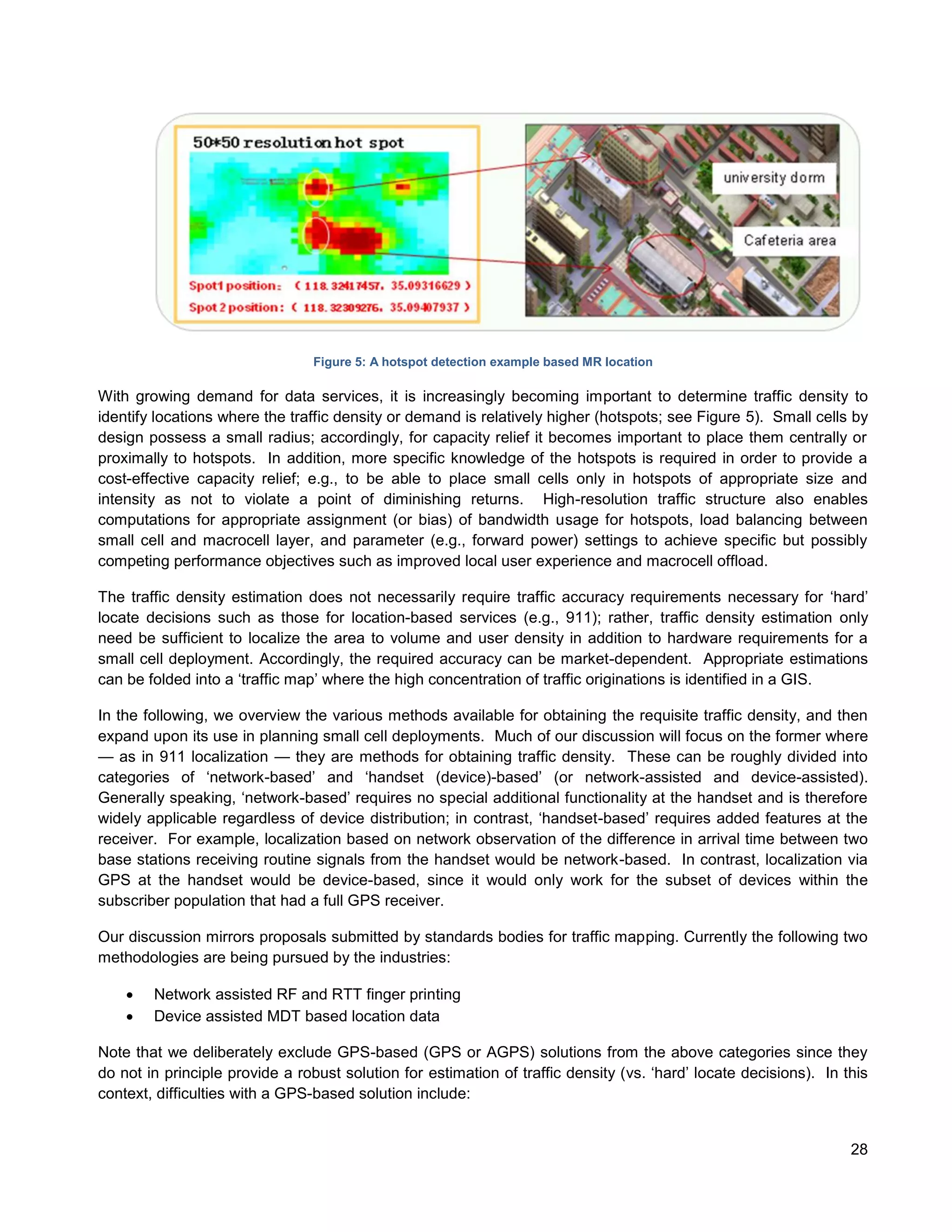 Figure 5: A hotspot detection example based MR location

With growing demand for data services, it is increasingly becoming important to determine traffic density to
identify locations where the traffic density or demand is relatively higher (hotspots; see Figure 5). Small cells by
design possess a small radius; accordingly, for capacity relief it becomes important to place them centrally or
proximally to hotspots. In addition, more specific knowledge of the hotspots is required in order to provide a
cost-effective capacity relief; e.g., to be able to place small cells only in hotspots of appropriate size and
intensity as not to violate a point of diminishing returns. High-resolution traffic structure also enables
computations for appropriate assignment (or bias) of bandwidth usage for hotspots, load balancing between
small cell and macrocell layer, and parameter (e.g., forward power) settings to achieve specific but possibly
competing performance objectives such as improved local user experience and macrocell offload.

The traffic density estimation does not necessarily require traffic accuracy requirements necessary for ‘hard’
locate decisions such as those for location-based services (e.g., 911); rather, traffic density estimation only
need be sufficient to localize the area to volume and user density in addition to hardware requirements for a
small cell deployment. Accordingly, the required accuracy can be market-dependent. Appropriate estimations
can be folded into a ‘traffic map’ where the high concentration of traffic originations is identified in a GIS.

In the following, we overview the various methods available for obtaining the requisite traffic density, and then
expand upon its use in planning small cell deployments. Much of our discussion will focus on the former where
— as in 911 localization — they are methods for obtaining traffic density. These can be roughly divided into
categories of ‘network-based’ and ‘handset (device)-based’ (or network-assisted and device-assisted).
Generally speaking, ‘network-based’ requires no special additional functionality at the handset and is therefore
widely applicable regardless of device distribution; in contrast, ‘handset-based’ requires added features at the
receiver. For example, localization based on network observation of the difference in arrival time between two
base stations receiving routine signals from the handset would be network-based. In contrast, localization via
GPS at the handset would be device-based, since it would only work for the subset of devices within the
subscriber population that had a full GPS receiver.

Our discussion mirrors proposals submitted by standards bodies for traffic mapping. Currently the following two
methodologies are being pursued by the industries:

       Network assisted RF and RTT finger printing
       Device assisted MDT based location data

Note that we deliberately exclude GPS-based (GPS or AGPS) solutions from the above categories since they
do not in principle provide a robust solution for estimation of traffic density (vs. ‘hard’ locate decisions). In this
context, difficulties with a GPS-based solution include:


                                                                                                                   28
 