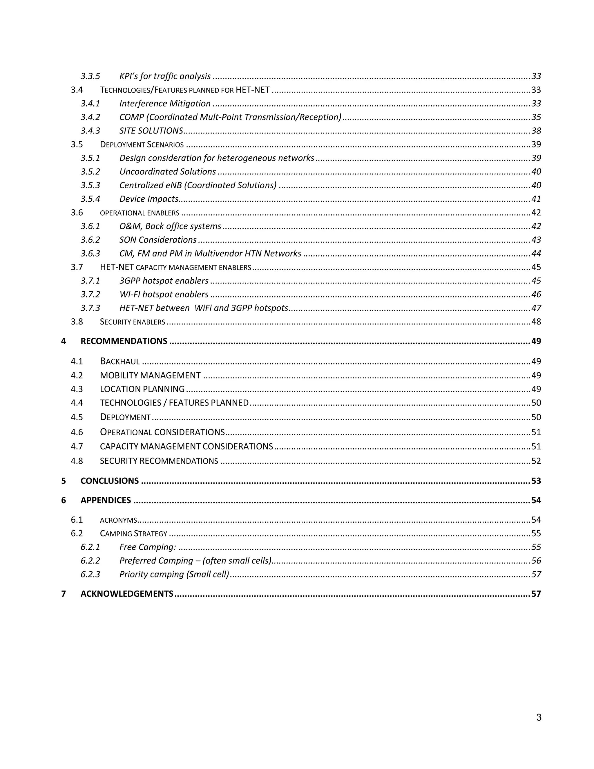 3.3.5     KPI’s for traffic analysis .................................................................................................................................. 33
    3.4    TECHNOLOGIES/FEATURES PLANNED FOR HET-NET .......................................................................................................... 33
      3.4.1     Interference Mitigation .................................................................................................................................. 33
      3.4.2     COMP (Coordinated Mult-Point Transmission/Reception) ............................................................................. 35
      3.4.3     SITE SOLUTIONS .............................................................................................................................................. 38
    3.5    DEPLOYMENT SCENARIOS ............................................................................................................................................. 39
      3.5.1     Design consideration for heterogeneous networks ........................................................................................ 39
      3.5.2     Uncoordinated Solutions ................................................................................................................................ 40
      3.5.3     Centralized eNB (Coordinated Solutions) ....................................................................................................... 40
      3.5.4     Device Impacts................................................................................................................................................ 41
    3.6    OPERATIONAL ENABLERS ............................................................................................................................................... 42
      3.6.1     O&M, Back office systems .............................................................................................................................. 42
      3.6.2     SON Considerations ........................................................................................................................................ 43
      3.6.3     CM, FM and PM in Multivendor HTN Networks ............................................................................................. 44
    3.7    HET-NET CAPACITY MANAGEMENT ENABLERS .................................................................................................................. 45
      3.7.1     3GPP hotspot enablers ................................................................................................................................... 45
      3.7.2     WI-FI hotspot enablers ................................................................................................................................... 46
      3.7.3     HET-NET between WiFi and 3GPP hotspots ................................................................................................... 47
    3.8    SECURITY ENABLERS ..................................................................................................................................................... 48

4      RECOMMENDATIONS ............................................................................................................................................. 49

    4.1        BACKHAUL ............................................................................................................................................................... 49
    4.2        MOBILITY MANAGEMENT ...................................................................................................................................... 49
    4.3        LOCATION PLANNING ............................................................................................................................................. 49
    4.4        TECHNOLOGIES / FEATURES PLANNED ................................................................................................................... 50
    4.5        DEPLOYMENT ........................................................................................................................................................... 50
    4.6        OPERATIONAL CONSIDERATIONS............................................................................................................................. 51
    4.7        CAPACITY MANAGEMENT CONSIDERATIONS ......................................................................................................... 51
    4.8        SECURITY RECOMMENDATIONS ............................................................................................................................... 52

5      CONCLUSIONS ........................................................................................................................................................ 53

6      APPENDICES ........................................................................................................................................................... 54

    6.1    ACRONYMS................................................................................................................................................................. 54
    6.2    CAMPING STRATEGY .................................................................................................................................................... 55
      6.2.1    Free Camping: ................................................................................................................................................ 55
      6.2.2    Preferred Camping – (often small cells).......................................................................................................... 56
      6.2.3    Priority camping (Small cell) ........................................................................................................................... 57

7      ACKNOWLEDGEMENTS ........................................................................................................................................... 57




                                                                                                                                                                                        3
 