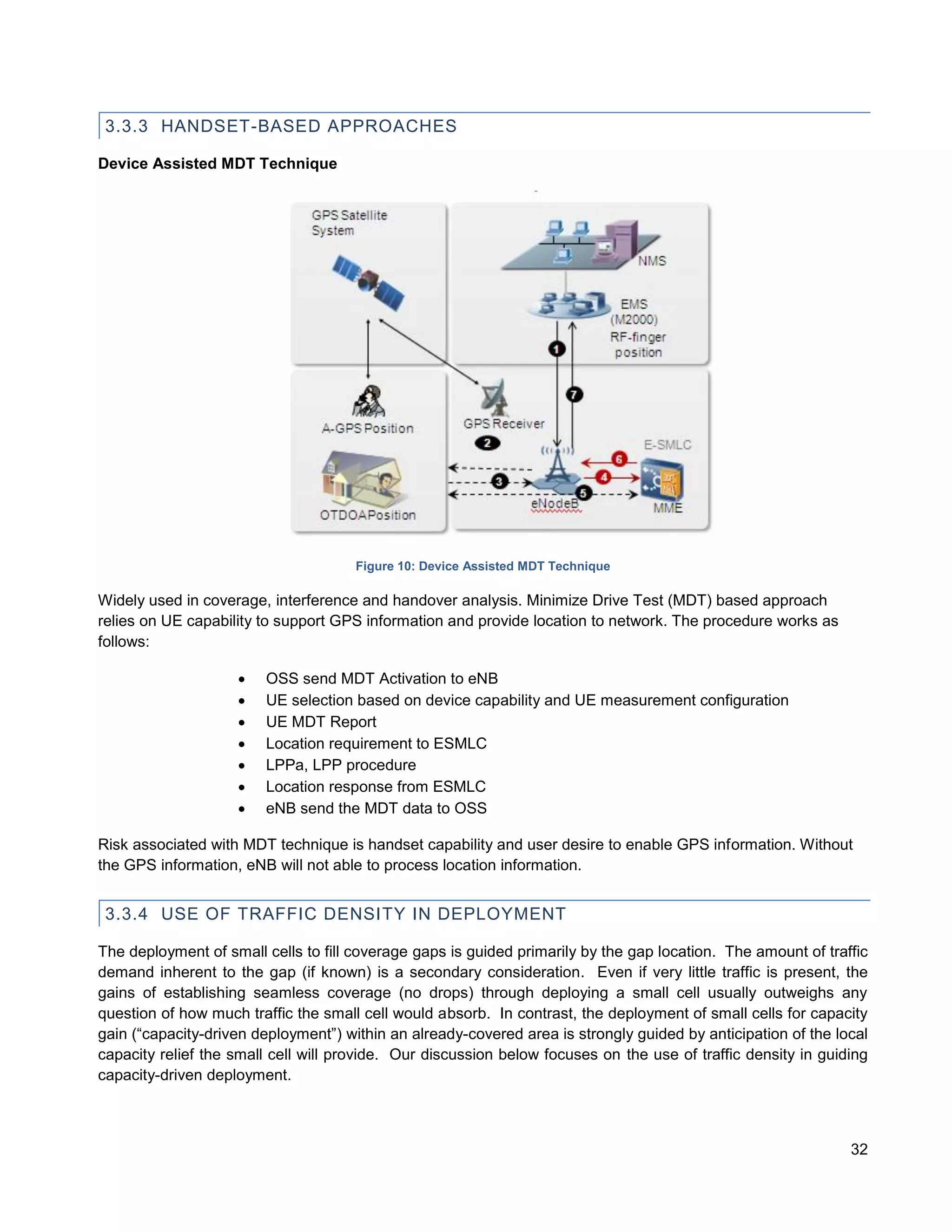 3.3.3 HANDSET-BASED APPROACHES

Device Assisted MDT Technique




                                      Figure 10: Device Assisted MDT Technique

Widely used in coverage, interference and handover analysis. Minimize Drive Test (MDT) based approach
relies on UE capability to support GPS information and provide location to network. The procedure works as
follows:

                       OSS send MDT Activation to eNB
                       UE selection based on device capability and UE measurement configuration
                       UE MDT Report
                       Location requirement to ESMLC
                       LPPa, LPP procedure
                       Location response from ESMLC
                       eNB send the MDT data to OSS

Risk associated with MDT technique is handset capability and user desire to enable GPS information. Without
the GPS information, eNB will not able to process location information.


 3.3.4 USE OF TRAFFIC DENSITY IN DEPLOYMENT

The deployment of small cells to fill coverage gaps is guided primarily by the gap location. The amount of traffic
demand inherent to the gap (if known) is a secondary consideration. Even if very little traffic is present, the
gains of establishing seamless coverage (no drops) through deploying a small cell usually outweighs any
question of how much traffic the small cell would absorb. In contrast, the deployment of small cells for capacity
gain (“capacity-driven deployment”) within an already-covered area is strongly guided by anticipation of the local
capacity relief the small cell will provide. Our discussion below focuses on the use of traffic density in guiding
capacity-driven deployment.



                                                                                                               32
 
