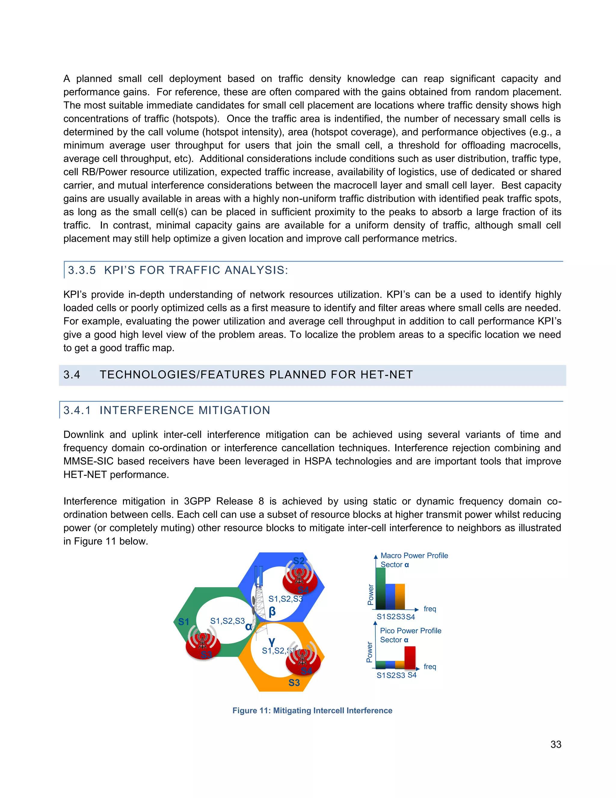 A planned small cell deployment based on traffic density knowledge can reap significant capacity and
performance gains. For reference, these are often compared with the gains obtained from random placement.
The most suitable immediate candidates for small cell placement are locations where traffic density shows high
concentrations of traffic (hotspots). Once the traffic area is indentified, the number of necessary small cells is
determined by the call volume (hotspot intensity), area (hotspot coverage), and performance objectives (e.g., a
minimum average user throughput for users that join the small cell, a threshold for offloading macrocells,
average cell throughput, etc). Additional considerations include conditions such as user distribution, traffic type,
cell RB/Power resource utilization, expected traffic increase, availability of logistics, use of dedicated or shared
carrier, and mutual interference considerations between the macrocell layer and small cell layer. Best capacity
gains are usually available in areas with a highly non-uniform traffic distribution with identified peak traffic spots,
as long as the small cell(s) can be placed in sufficient proximity to the peaks to absorb a large fraction of its
traffic. In contrast, minimal capacity gains are available for a uniform density of traffic, although small cell
placement may still help optimize a given location and improve call performance metrics.


 3.3.5 KPI’S FOR TRAFFIC ANALYSIS:

KPI’s provide in-depth understanding of network resources utilization. KPI’s can be a used to identify highly
loaded cells or poorly optimized cells as a first measure to identify and filter areas where small cells are needed.
For example, evaluating the power utilization and average cell throughput in addition to call performance KPI’s
give a good high level view of the problem areas. To localize the problem areas to a specific location we need
to get a good traffic map.

3.4     TECHNOLOGIES/FEATURES PLANNED FOR HET-NET


3.4.1 INTERFERENCE MITIGATION

Downlink and uplink inter-cell interference mitigation can be achieved using several variants of time and
frequency domain co-ordination or interference cancellation techniques. Interference rejection combining and
MMSE-SIC based receivers have been leveraged in HSPA technologies and are important tools that improve
HET-NET performance.

Interference mitigation in 3GPP Release 8 is achieved by using static or dynamic frequency domain co-
ordination between cells. Each cell can use a subset of resource blocks at higher transmit power whilst reducing
power (or completely muting) other resource blocks to mitigate inter-cell interference to neighbors as illustrated
in Figure 11 below.
                                                                                     Macro Power Profile
                                                         S2                          Sector α
                                                                             Power




                                                             S4
                                                   S1,S2,S3
                                                   β                                 S1S2S3 S4
                                                                                                 freq
                           S1      S1,S2,S3
                                              α                                      Pico Power Profile
                                                   γ                                 Sector α
                                                                            Power




                                                  S1,S2,S3
                                S3
                                                                                                 freq
                                                             S4                      S1S2S3 S4
                                                        S3

                                        Figure 11: Mitigating Intercell Interference



                                                                                                                    33
 