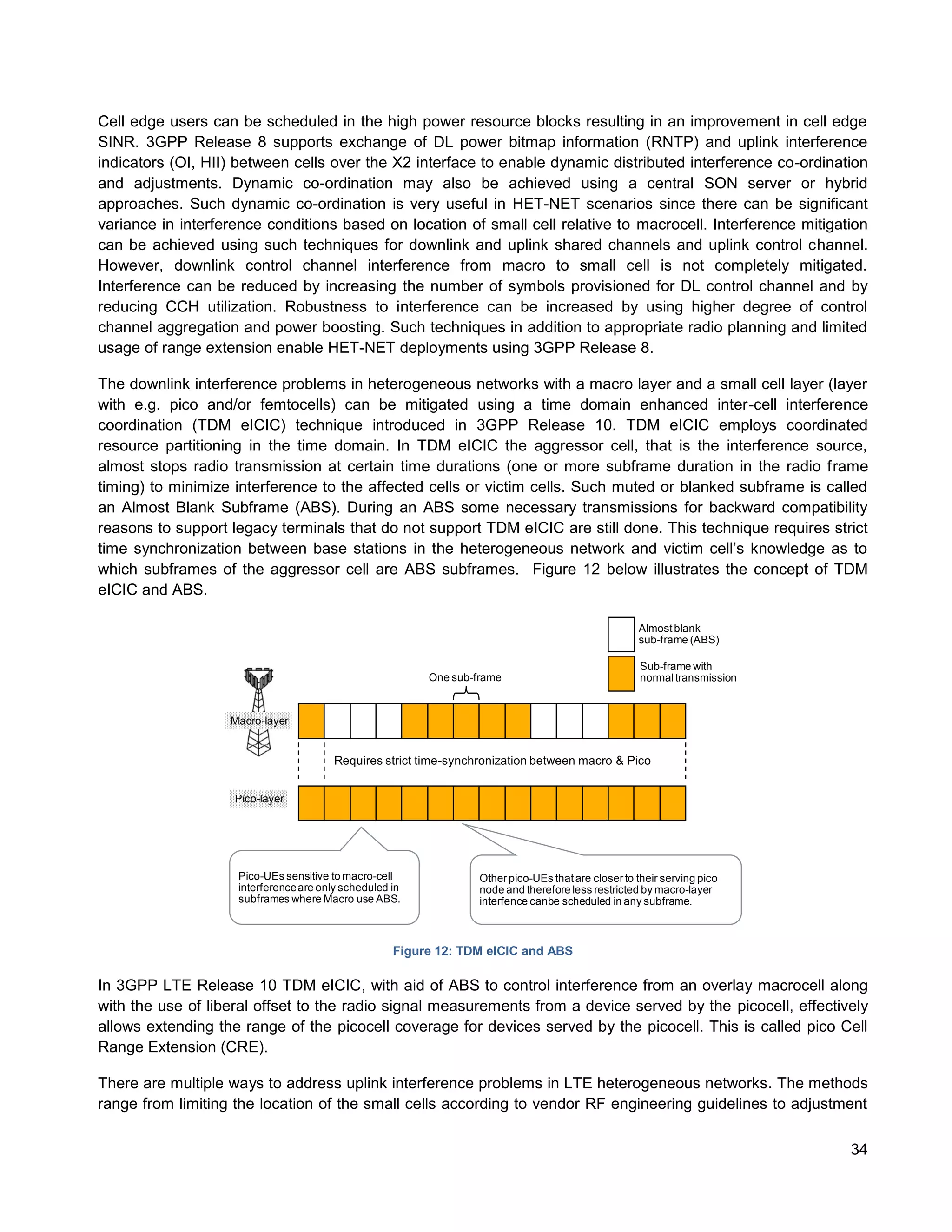 Cell edge users can be scheduled in the high power resource blocks resulting in an improvement in cell edge
SINR. 3GPP Release 8 supports exchange of DL power bitmap information (RNTP) and uplink interference
indicators (OI, HII) between cells over the X2 interface to enable dynamic distributed interference co-ordination
and adjustments. Dynamic co-ordination may also be achieved using a central SON server or hybrid
approaches. Such dynamic co-ordination is very useful in HET-NET scenarios since there can be significant
variance in interference conditions based on location of small cell relative to macrocell. Interference mitigation
can be achieved using such techniques for downlink and uplink shared channels and uplink control channel.
However, downlink control channel interference from macro to small cell is not completely mitigated.
Interference can be reduced by increasing the number of symbols provisioned for DL control channel and by
reducing CCH utilization. Robustness to interference can be increased by using higher degree of control
channel aggregation and power boosting. Such techniques in addition to appropriate radio planning and limited
usage of range extension enable HET-NET deployments using 3GPP Release 8.

The downlink interference problems in heterogeneous networks with a macro layer and a small cell layer (layer
with e.g. pico and/or femtocells) can be mitigated using a time domain enhanced inter-cell interference
coordination (TDM eICIC) technique introduced in 3GPP Release 10. TDM eICIC employs coordinated
resource partitioning in the time domain. In TDM eICIC the aggressor cell, that is the interference source,
almost stops radio transmission at certain time durations (one or more subframe duration in the radio frame
timing) to minimize interference to the affected cells or victim cells. Such muted or blanked subframe is called
an Almost Blank Subframe (ABS). During an ABS some necessary transmissions for backward compatibility
reasons to support legacy terminals that do not support TDM eICIC are still done. This technique requires strict
time synchronization between base stations in the heterogeneous network and victim cell’s knowledge as to
which subframes of the aggressor cell are ABS subframes. Figure 12 below illustrates the concept of TDM
eICIC and ABS.

                                                                                                    Almost blank
                                                                                                    sub-frame (ABS)

                                                                                                     Sub-frame with
                                                         One sub-frame                               normal transmission


                   Macro-layer


                                        Requires strict time-synchronization between macro & Pico


                    Pico-layer




                    Pico-UEs sensitive to macro-cell              Other pico-UEs that are closer to their serving pico
                    interference are only scheduled in            node and therefore less restricted by macro-layer
                    subframes where Macro use ABS.                interfence canbe scheduled in any subframe.



                                                    Figure 12: TDM elCIC and ABS

In 3GPP LTE Release 10 TDM eICIC, with aid of ABS to control interference from an overlay macrocell along
with the use of liberal offset to the radio signal measurements from a device served by the picocell, effectively
allows extending the range of the picocell coverage for devices served by the picocell. This is called pico Cell
Range Extension (CRE).

There are multiple ways to address uplink interference problems in LTE heterogeneous networks. The methods
range from limiting the location of the small cells according to vendor RF engineering guidelines to adjustment

                                                                                                                           34
 