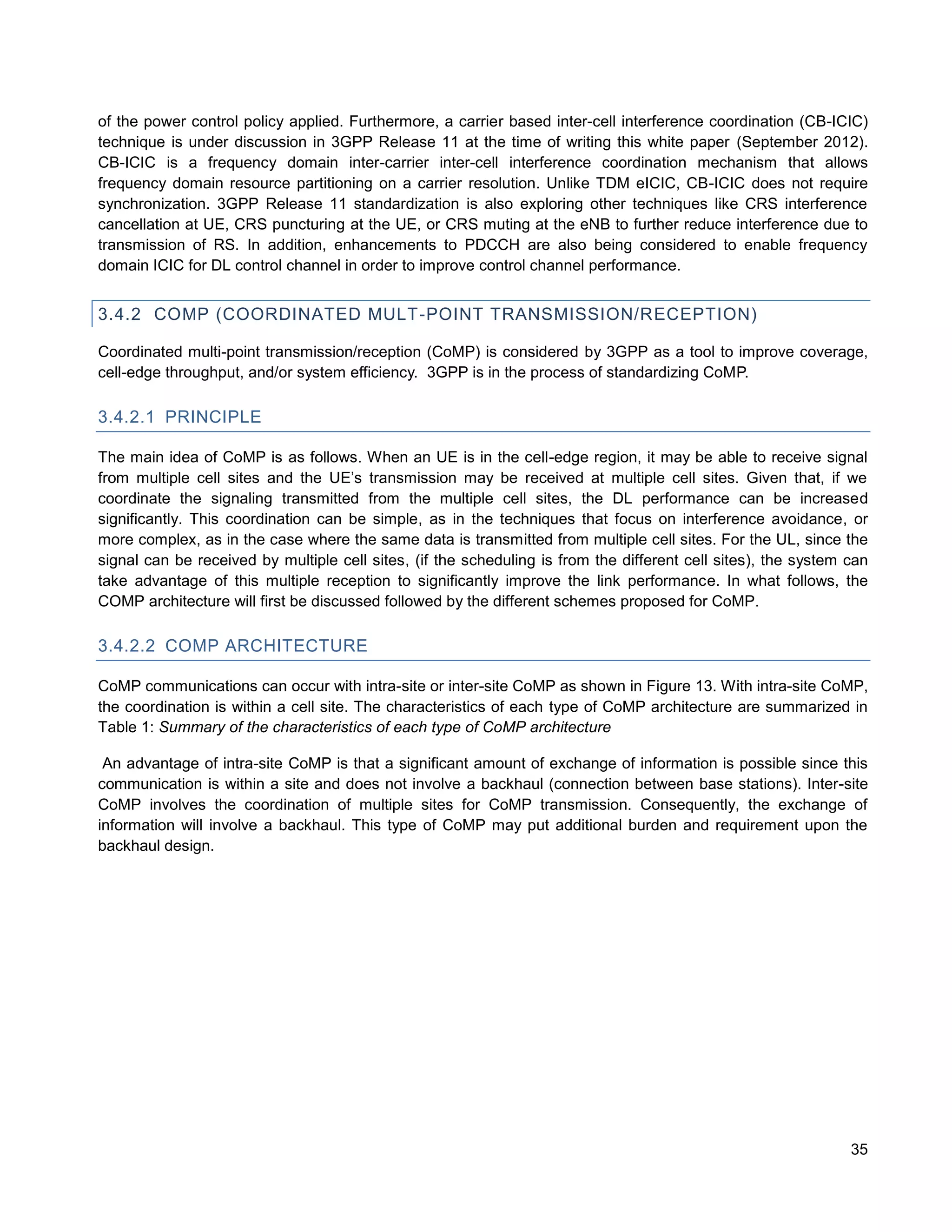 of the power control policy applied. Furthermore, a carrier based inter-cell interference coordination (CB-ICIC)
technique is under discussion in 3GPP Release 11 at the time of writing this white paper (September 2012).
CB-ICIC is a frequency domain inter-carrier inter-cell interference coordination mechanism that allows
frequency domain resource partitioning on a carrier resolution. Unlike TDM eICIC, CB-ICIC does not require
synchronization. 3GPP Release 11 standardization is also exploring other techniques like CRS interference
cancellation at UE, CRS puncturing at the UE, or CRS muting at the eNB to further reduce interference due to
transmission of RS. In addition, enhancements to PDCCH are also being considered to enable frequency
domain ICIC for DL control channel in order to improve control channel performance.


3.4.2 COMP (COORDINATED MULT-POINT TRANSMISSION/RECEPTION)

Coordinated multi-point transmission/reception (CoMP) is considered by 3GPP as a tool to improve coverage,
cell-edge throughput, and/or system efficiency. 3GPP is in the process of standardizing CoMP.

3.4.2.1 PRINCIPLE

The main idea of CoMP is as follows. When an UE is in the cell-edge region, it may be able to receive signal
from multiple cell sites and the UE’s transmission may be received at multiple cell sites. Given that, if we
coordinate the signaling transmitted from the multiple cell sites, the DL performance can be increased
significantly. This coordination can be simple, as in the techniques that focus on interference avoidance, or
more complex, as in the case where the same data is transmitted from multiple cell sites. For the UL, since the
signal can be received by multiple cell sites, (if the scheduling is from the different cell sites), the system can
take advantage of this multiple reception to significantly improve the link performance. In what follows, the
COMP architecture will first be discussed followed by the different schemes proposed for CoMP.

3.4.2.2 COMP ARCHITECTURE

CoMP communications can occur with intra-site or inter-site CoMP as shown in Figure 13. With intra-site CoMP,
the coordination is within a cell site. The characteristics of each type of CoMP architecture are summarized in
Table 1: Summary of the characteristics of each type of CoMP architecture

 An advantage of intra-site CoMP is that a significant amount of exchange of information is possible since this
communication is within a site and does not involve a backhaul (connection between base stations). Inter-site
CoMP involves the coordination of multiple sites for CoMP transmission. Consequently, the exchange of
information will involve a backhaul. This type of CoMP may put additional burden and requirement upon the
backhaul design.




                                                                                                                35
 