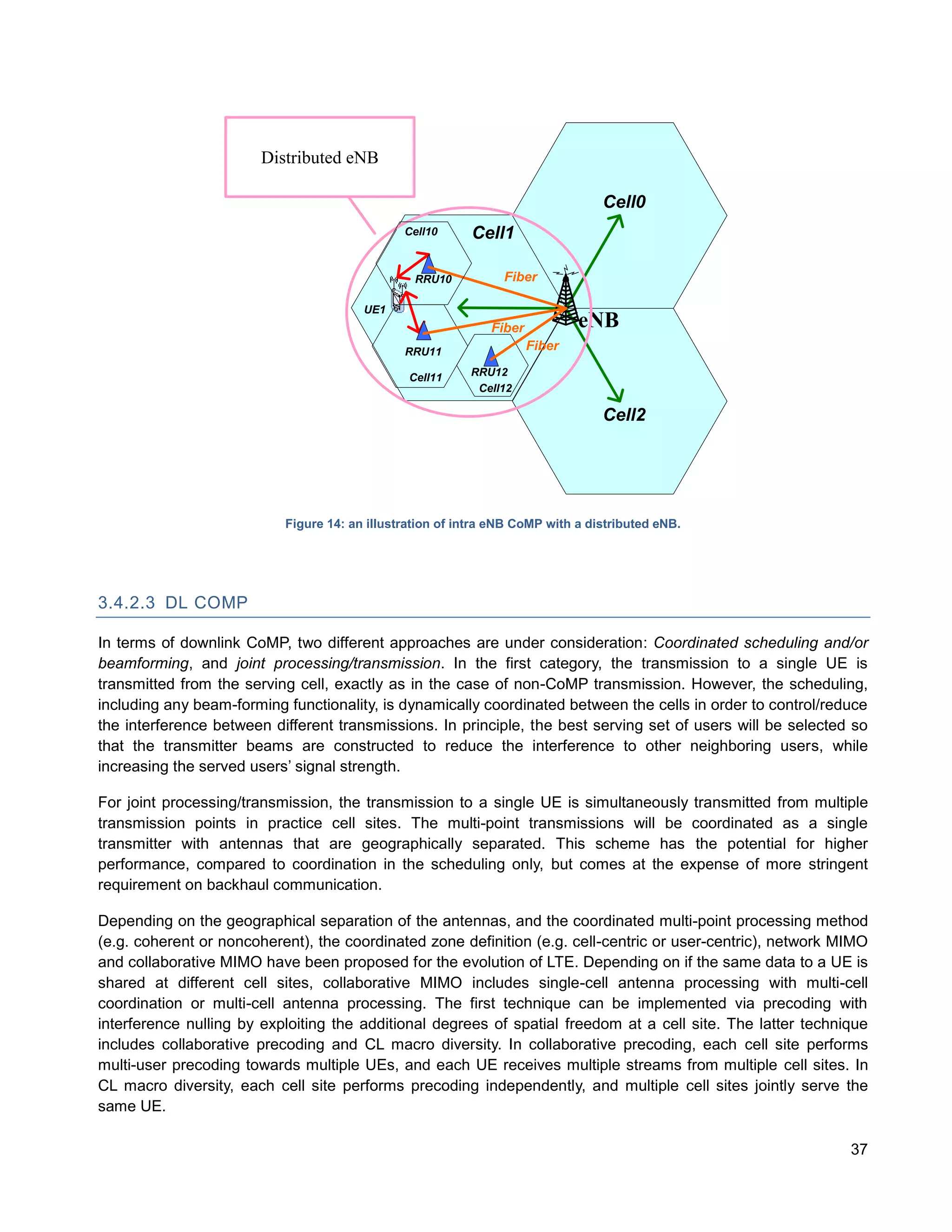 Distributed eNB

                                                                                 Cell0
                                               Cell10      Cell1

                                                 RRU10          Fiber

                                        UE1
                                                              Fiber           eNB
                                               RRU11                  Fiber

                                                Cell11    RRU12
                                                           Cell12

                                                                                 Cell2




                           Figure 14: an illustration of intra eNB CoMP with a distributed eNB.




3.4.2.3 DL COMP

In terms of downlink CoMP, two different approaches are under consideration: Coordinated scheduling and/or
beamforming, and joint processing/transmission. In the first category, the transmission to a single UE is
transmitted from the serving cell, exactly as in the case of non-CoMP transmission. However, the scheduling,
including any beam-forming functionality, is dynamically coordinated between the cells in order to control/reduce
the interference between different transmissions. In principle, the best serving set of users will be selected so
that the transmitter beams are constructed to reduce the interference to other neighboring users, while
increasing the served users’ signal strength.

For joint processing/transmission, the transmission to a single UE is simultaneously transmitted from multiple
transmission points in practice cell sites. The multi-point transmissions will be coordinated as a single
transmitter with antennas that are geographically separated. This scheme has the potential for higher
performance, compared to coordination in the scheduling only, but comes at the expense of more stringent
requirement on backhaul communication.

Depending on the geographical separation of the antennas, and the coordinated multi-point processing method
(e.g. coherent or noncoherent), the coordinated zone definition (e.g. cell-centric or user-centric), network MIMO
and collaborative MIMO have been proposed for the evolution of LTE. Depending on if the same data to a UE is
shared at different cell sites, collaborative MIMO includes single-cell antenna processing with multi-cell
coordination or multi-cell antenna processing. The first technique can be implemented via precoding with
interference nulling by exploiting the additional degrees of spatial freedom at a cell site. The latter technique
includes collaborative precoding and CL macro diversity. In collaborative precoding, each cell site performs
multi-user precoding towards multiple UEs, and each UE receives multiple streams from multiple cell sites. In
CL macro diversity, each cell site performs precoding independently, and multiple cell sites jointly serve the
same UE.

                                                                                                              37
 