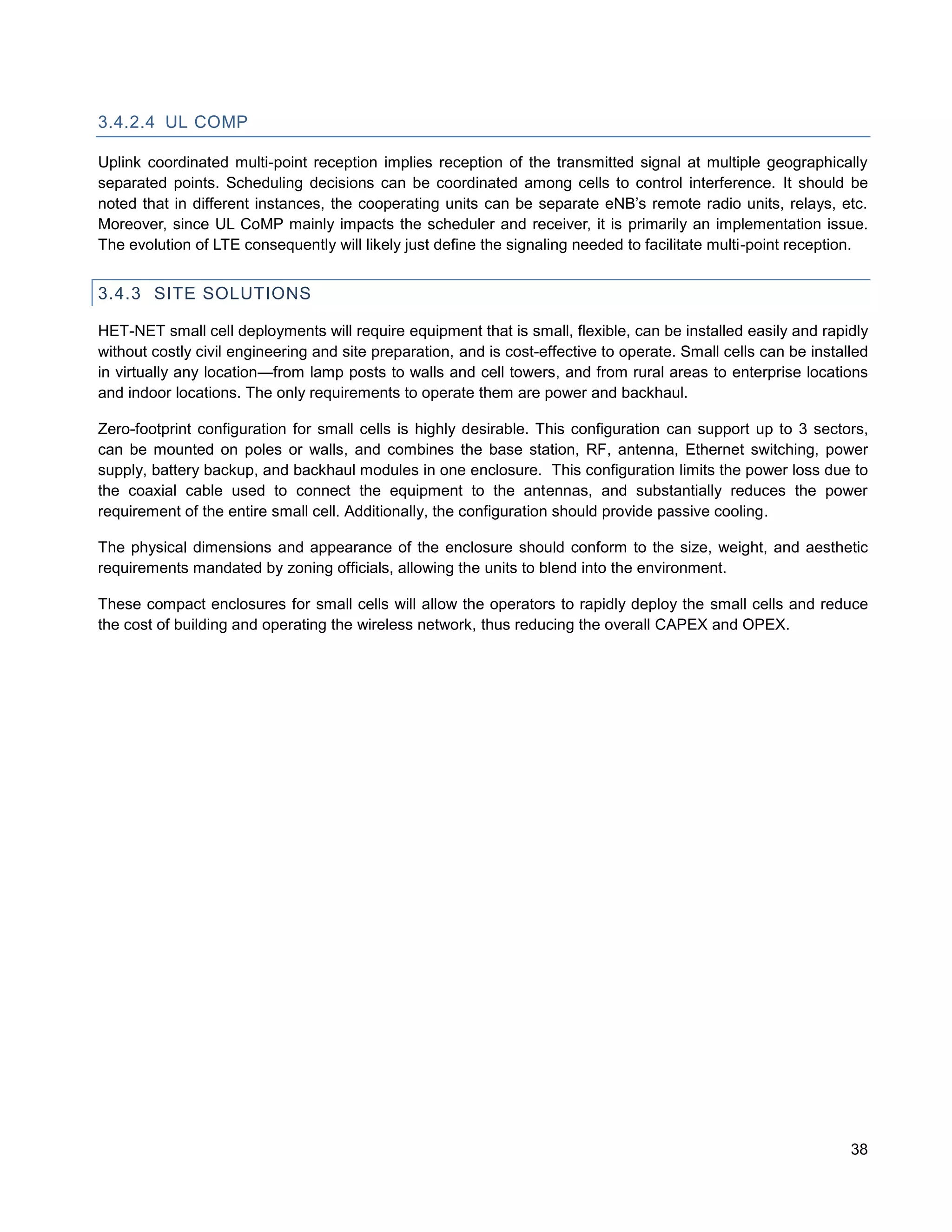 3.4.2.4 UL COMP

Uplink coordinated multi-point reception implies reception of the transmitted signal at multiple geographically
separated points. Scheduling decisions can be coordinated among cells to control interference. It should be
noted that in different instances, the cooperating units can be separate eNB’s remote radio units, relays, etc.
Moreover, since UL CoMP mainly impacts the scheduler and receiver, it is primarily an implementation issue.
The evolution of LTE consequently will likely just define the signaling needed to facilitate multi-point reception.


3.4.3 SITE SOLUTIONS

HET-NET small cell deployments will require equipment that is small, flexible, can be installed easily and rapidly
without costly civil engineering and site preparation, and is cost-effective to operate. Small cells can be installed
in virtually any location—from lamp posts to walls and cell towers, and from rural areas to enterprise locations
and indoor locations. The only requirements to operate them are power and backhaul.

Zero-footprint configuration for small cells is highly desirable. This configuration can support up to 3 sectors,
can be mounted on poles or walls, and combines the base station, RF, antenna, Ethernet switching, power
supply, battery backup, and backhaul modules in one enclosure. This configuration limits the power loss due to
the coaxial cable used to connect the equipment to the antennas, and substantially reduces the power
requirement of the entire small cell. Additionally, the configuration should provide passive cooling.

The physical dimensions and appearance of the enclosure should conform to the size, weight, and aesthetic
requirements mandated by zoning officials, allowing the units to blend into the environment.

These compact enclosures for small cells will allow the operators to rapidly deploy the small cells and reduce
the cost of building and operating the wireless network, thus reducing the overall CAPEX and OPEX.




                                                                                                                  38
 
