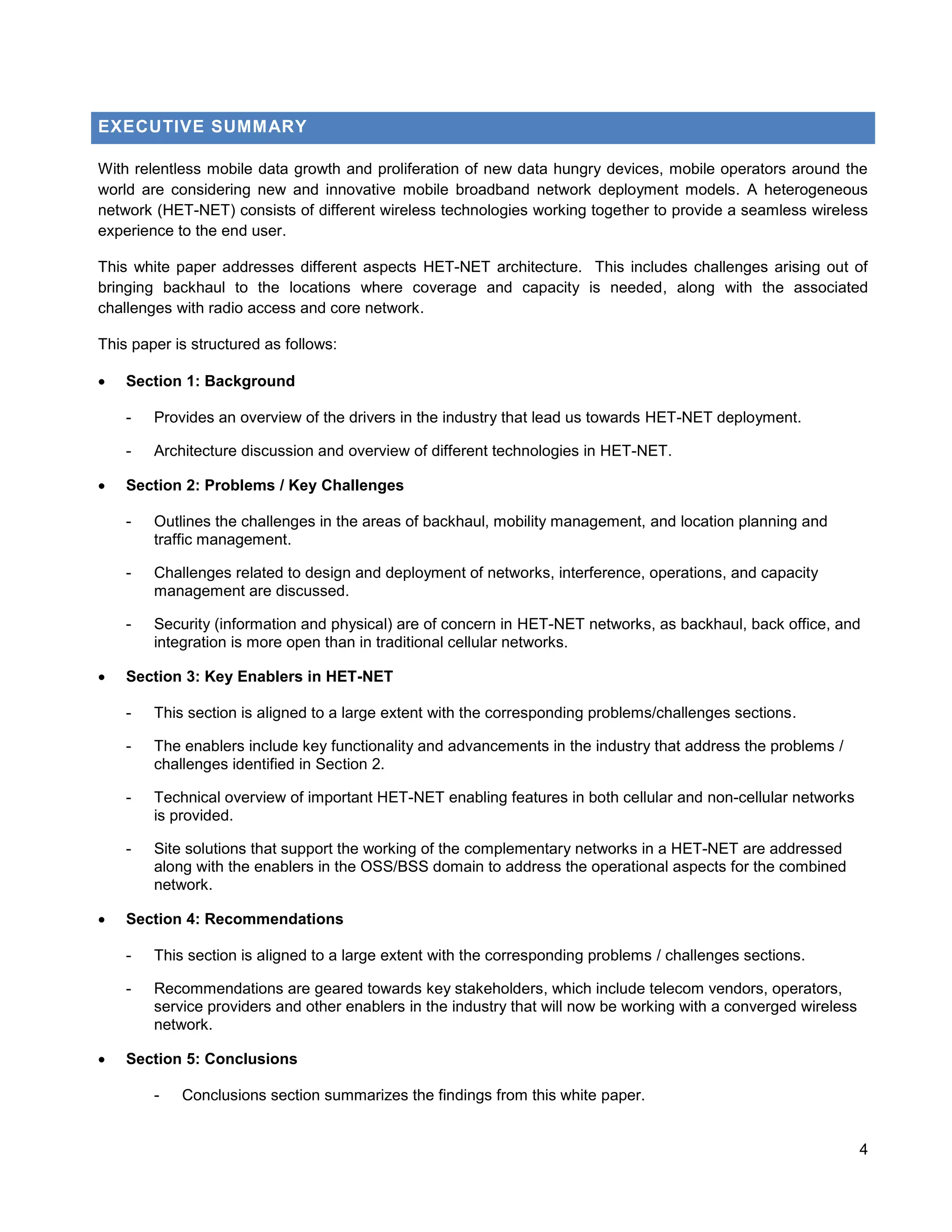 EXECUTIVE SUMMARY

With relentless mobile data growth and proliferation of new data hungry devices, mobile operators around the
world are considering new and innovative mobile broadband network deployment models. A heterogeneous
network (HET-NET) consists of different wireless technologies working together to provide a seamless wireless
experience to the end user.

This white paper addresses different aspects HET-NET architecture. This includes challenges arising out of
bringing backhaul to the locations where coverage and capacity is needed, along with the associated
challenges with radio access and core network.

This paper is structured as follows:

   Section 1: Background

    -   Provides an overview of the drivers in the industry that lead us towards HET-NET deployment.

    -   Architecture discussion and overview of different technologies in HET-NET.

   Section 2: Problems / Key Challenges

    -   Outlines the challenges in the areas of backhaul, mobility management, and location planning and
        traffic management.

    -   Challenges related to design and deployment of networks, interference, operations, and capacity
        management are discussed.

    -   Security (information and physical) are of concern in HET-NET networks, as backhaul, back office, and
        integration is more open than in traditional cellular networks.

   Section 3: Key Enablers in HET-NET

    -   This section is aligned to a large extent with the corresponding problems/challenges sections.

    -   The enablers include key functionality and advancements in the industry that address the problems /
        challenges identified in Section 2.

    -   Technical overview of important HET-NET enabling features in both cellular and non-cellular networks
        is provided.

    -   Site solutions that support the working of the complementary networks in a HET-NET are addressed
        along with the enablers in the OSS/BSS domain to address the operational aspects for the combined
        network.

   Section 4: Recommendations

    -   This section is aligned to a large extent with the corresponding problems / challenges sections.

    -   Recommendations are geared towards key stakeholders, which include telecom vendors, operators,
        service providers and other enablers in the industry that will now be working with a converged wireless
        network.

   Section 5: Conclusions

        -   Conclusions section summarizes the findings from this white paper.


                                                                                                                  4
 