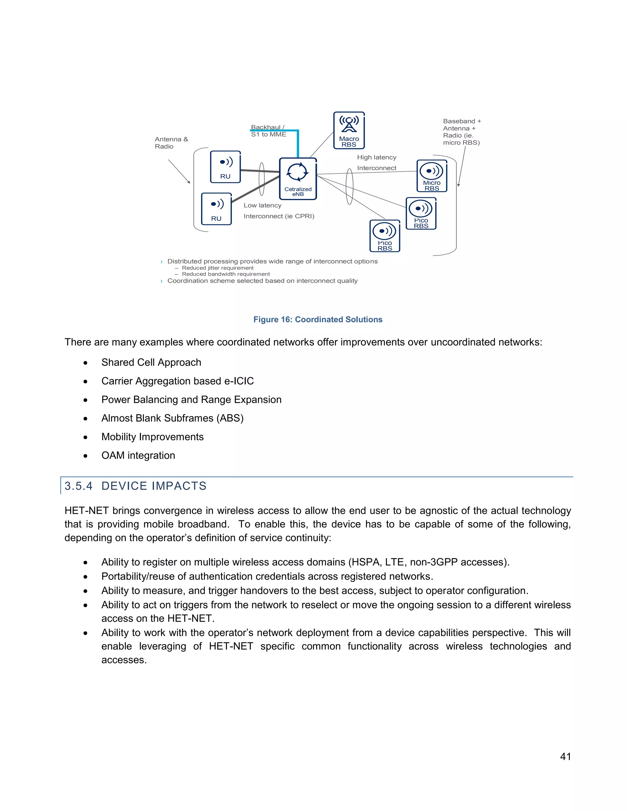 Slide title
             minimum 32 pt
       (32 pt makes 2 rows


   Text and bullet level 1                                                                                                                              Baseband +
          minimum 24 pt                                                                       Backhaul /                                                Antenna +
                                                                                              S1 to MME                                                 Radio (ie.
                   Bullets level 2-5                             Antenna &                                               Macro
                                                                                                                         RBS                            micro RBS)
                    minimum 20 pt                                Radio
                                                                                                                               High latency
 !"# $ %&'()*+,-
 ./0 1234 56 78 9 :;<=>?@    ABCDEFGHIJKLM NOPQRST
 UVWXYZ[]^ _`a b c d e f g h ij k l m n o p q r s t u v w x y
                                                                                                                               Interconnect
 z{ |}~¡¢£¤ ¥¦§¨©ª «¬®¯ ³´¶ ·¸¹º »¼ ½ ÀÁÂÃÄÅÆÇÈËÌÍ
                          °±²
 ÎÏÐÑÒÓÔÕÖ×ØÙÚÛÜÝÞß à á â ã ä å æ ç è é ê ëìíîïð ñ
 ò ó ô õ ö ÷ø ù ú û ü ý þ ÿ ĀāĂă ąĆćĊċČĎďĐđ ĒĖėĘęĚě                                 RU
 ĞğĠġĢģĪīĮįİıĶķĹĺĻļĽľŁłŃńŅņ ŇňŌŐőŒœŔŕŖŗŘřŚśŞş
 ŠšŢţŤťŪūŮů ŰűŲųŴŵŶŷŸŹźŻżŽžƒȘșˆˇ˘˙˚˛˜˝ẀẁẃẄẅ
 Ỳỳ–—‘’‚“”„† • …
             ‡ ‰‹›⁄€ ™    −≤≥ﬁﬂ
                                                                                                                                                Micro
 ĀĀĂĂĄĄĆĆĊĊČČĎĎĐĐĒĒĖĖĘĘĚĚĞĞĠĠĢĢĪĪĮĮİĶ
 ĶĹĹĻĻĽĽŃŃŅŅŇŇŌŌŐŐŔŔŖŖŘŘŚŚŞŞŢŢŤŤŪŪŮŮ
                                                                                                          Cetralized                            RBS
 ŰŰŲŲŴŴŶŶŹŹŻŻȘș                                                                                             eNB
 ΆΈΉΊΌΎΏΐΑΒΓΕΖΗΘΙΚΛΜΝΞΟΠΡΣΤΥΦΧΨΪΫΆΈΉΊ
 ΰαβγδεζηθικλνξορςΣΤΥΦΧΨΩΪΫΌΎΏ
 ЁЂЃЄЅІЇЈЉЊЋЌЎЏАБВГДЕЖЗИЙКЛМНОПРСТУФ
 ХЦЧШЩЪЫЬЭЮЯАБВГДЕЖЗИЙКЛМНОПРСТУФХ                                                          Low latency
 ЦЧШЩЪЫЬЭЮЯЁЂЃЄЅІЇЈЉЊЋЌЎЏѢѢѲѲѴѴҐҐә
 ǽẀẁẂẃẄẅỲỳ№


                                                                                 RU         Interconnect (ie CPRI)
                                                                                                                                              Pico
                                                                                                                                              RBS

                                                                                                                                     Pico
                                                                                                                                     RBS

                                                                  › Distributed processing provides wide range of interconnect options
                                                                      – Reduced jitter requirement
                                                                      – Reduced bandwidth requirement
                                                                  › Coordination scheme selected based on interconnect quality

    Do not add objects or
    text in the footer area



                                                                                               Figure 16: Coordinated Solutions

There are many examples where coordinated networks offer improvements over uncoordinated networks:
                            Shared Cell Approach
                            Carrier Aggregation based e-ICIC
                            Power Balancing and Range Expansion
                            Almost Blank Subframes (ABS)
                            Mobility Improvements
                            OAM integration


3.5.4 DEVICE IMPACTS

HET-NET brings convergence in wireless access to allow the end user to be agnostic of the actual technology
that is providing mobile broadband. To enable this, the device has to be capable of some of the following,
depending on the operator’s definition of service continuity:

                            Ability to register on multiple wireless access domains (HSPA, LTE, non-3GPP accesses).
                            Portability/reuse of authentication credentials across registered networks.
                            Ability to measure, and trigger handovers to the best access, subject to operator configuration.
                            Ability to act on triggers from the network to reselect or move the ongoing session to a different wireless
                             access on the HET-NET.
                            Ability to work with the operator’s network deployment from a device capabilities perspective. This will
                             enable leveraging of HET-NET specific common functionality across wireless technologies and
                             accesses.




                                                                                                                                                                     41
 