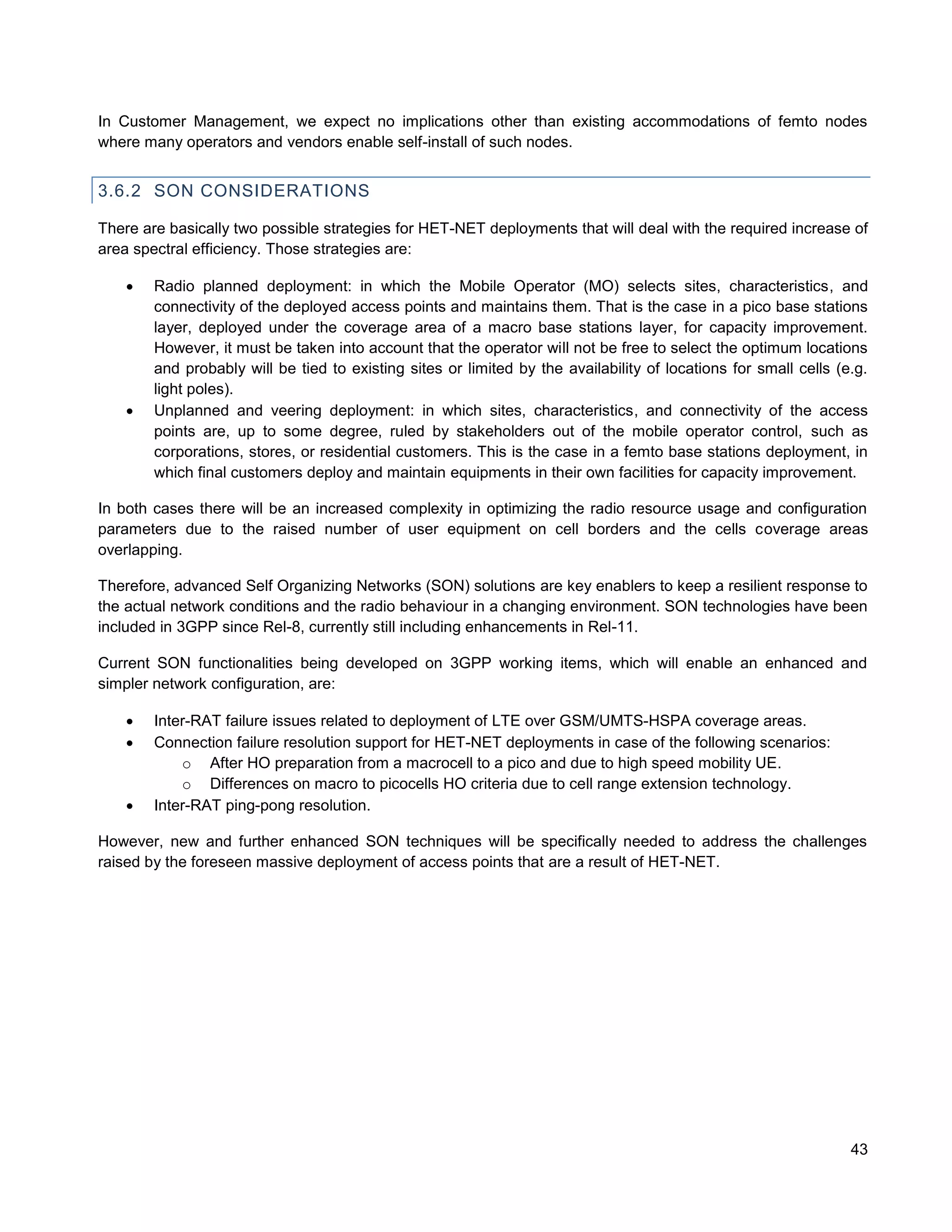 In Customer Management, we expect no implications other than existing accommodations of femto nodes
where many operators and vendors enable self-install of such nodes.


3.6.2 SON CONSIDERATIONS

There are basically two possible strategies for HET-NET deployments that will deal with the required increase of
area spectral efficiency. Those strategies are:

       Radio planned deployment: in which the Mobile Operator (MO) selects sites, characteristics, and
        connectivity of the deployed access points and maintains them. That is the case in a pico base stations
        layer, deployed under the coverage area of a macro base stations layer, for capacity improvement.
        However, it must be taken into account that the operator will not be free to select the optimum locations
        and probably will be tied to existing sites or limited by the availability of locations for small cells (e.g.
        light poles).
       Unplanned and veering deployment: in which sites, characteristics, and connectivity of the access
        points are, up to some degree, ruled by stakeholders out of the mobile operator control, such as
        corporations, stores, or residential customers. This is the case in a femto base stations deployment, in
        which final customers deploy and maintain equipments in their own facilities for capacity improvement.

In both cases there will be an increased complexity in optimizing the radio resource usage and configuration
parameters due to the raised number of user equipment on cell borders and the cells coverage areas
overlapping.

Therefore, advanced Self Organizing Networks (SON) solutions are key enablers to keep a resilient response to
the actual network conditions and the radio behaviour in a changing environment. SON technologies have been
included in 3GPP since Rel-8, currently still including enhancements in Rel-11.

Current SON functionalities being developed on 3GPP working items, which will enable an enhanced and
simpler network configuration, are:

       Inter-RAT failure issues related to deployment of LTE over GSM/UMTS-HSPA coverage areas.
       Connection failure resolution support for HET-NET deployments in case of the following scenarios:
            o After HO preparation from a macrocell to a pico and due to high speed mobility UE.
            o Differences on macro to picocells HO criteria due to cell range extension technology.
       Inter-RAT ping-pong resolution.

However, new and further enhanced SON techniques will be specifically needed to address the challenges
raised by the foreseen massive deployment of access points that are a result of HET-NET.




                                                                                                                  43
 