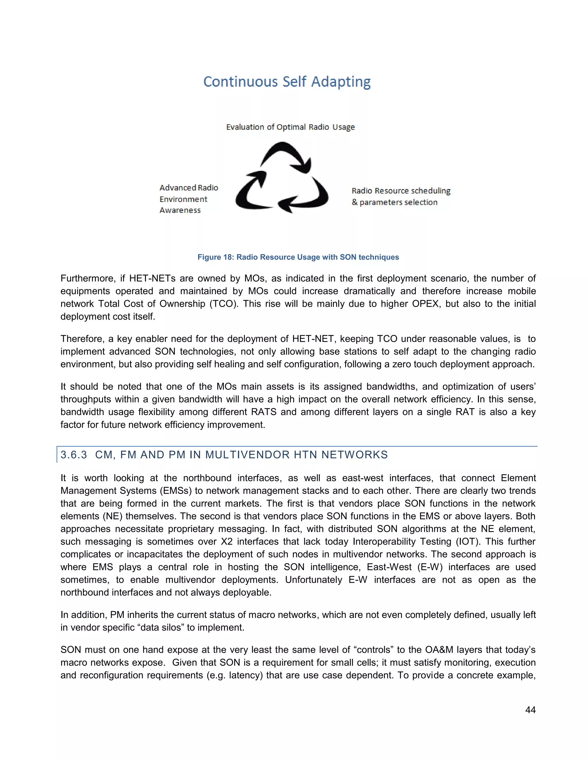 Figure 18: Radio Resource Usage with SON techniques

Furthermore, if HET-NETs are owned by MOs, as indicated in the first deployment scenario, the number of
equipments operated and maintained by MOs could increase dramatically and therefore increase mobile
network Total Cost of Ownership (TCO). This rise will be mainly due to higher OPEX, but also to the initial
deployment cost itself.

Therefore, a key enabler need for the deployment of HET-NET, keeping TCO under reasonable values, is to
implement advanced SON technologies, not only allowing base stations to self adapt to the changing radio
environment, but also providing self healing and self configuration, following a zero touch deployment approach.

It should be noted that one of the MOs main assets is its assigned bandwidths, and optimization of users’
throughputs within a given bandwidth will have a high impact on the overall network efficiency. In this sense,
bandwidth usage flexibility among different RATS and among different layers on a single RAT is also a key
factor for future network efficiency improvement.


3.6.3 CM, FM AND PM IN MULTIVENDOR HTN NETWORKS

It is worth looking at the northbound interfaces, as well as east-west interfaces, that connect Element
Management Systems (EMSs) to network management stacks and to each other. There are clearly two trends
that are being formed in the current markets. The first is that vendors place SON functions in the network
elements (NE) themselves. The second is that vendors place SON functions in the EMS or above layers. Both
approaches necessitate proprietary messaging. In fact, with distributed SON algorithms at the NE element,
such messaging is sometimes over X2 interfaces that lack today Interoperability Testing (IOT). This further
complicates or incapacitates the deployment of such nodes in multivendor networks. The second approach is
where EMS plays a central role in hosting the SON intelligence, East-West (E-W) interfaces are used
sometimes, to enable multivendor deployments. Unfortunately E-W interfaces are not as open as the
northbound interfaces and not always deployable.

In addition, PM inherits the current status of macro networks, which are not even completely defined, usually left
in vendor specific “data silos” to implement.

SON must on one hand expose at the very least the same level of “controls” to the OA&M layers that today’s
macro networks expose. Given that SON is a requirement for small cells; it must satisfy monitoring, execution
and reconfiguration requirements (e.g. latency) that are use case dependent. To provide a concrete example,


                                                                                                               44
 