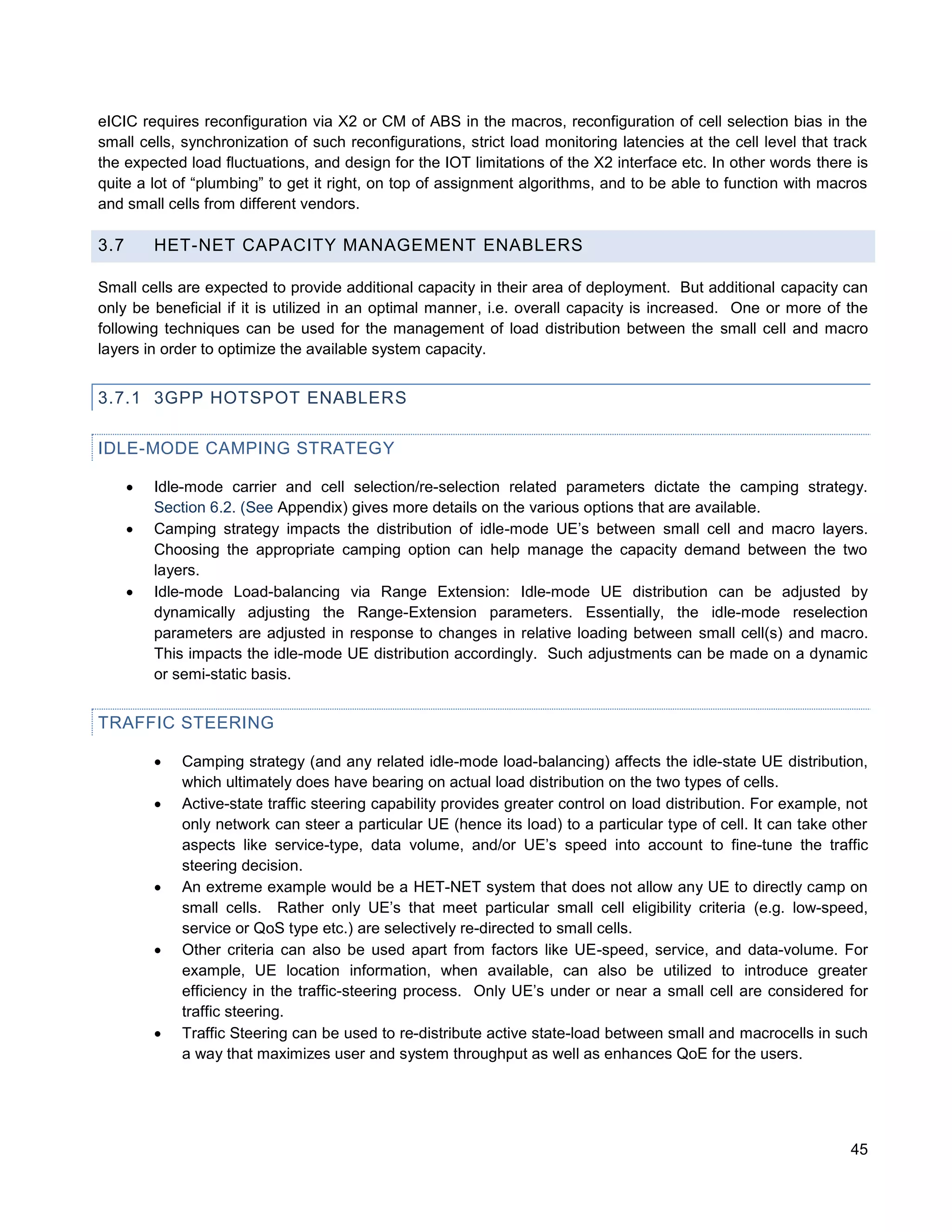 eICIC requires reconfiguration via X2 or CM of ABS in the macros, reconfiguration of cell selection bias in the
small cells, synchronization of such reconfigurations, strict load monitoring latencies at the cell level that track
the expected load fluctuations, and design for the IOT limitations of the X2 interface etc. In other words there is
quite a lot of “plumbing” to get it right, on top of assignment algorithms, and to be able to function with macros
and small cells from different vendors.

3.7       HET-NET CAPACITY MANAGEMENT ENABLERS

Small cells are expected to provide additional capacity in their area of deployment. But additional capacity can
only be beneficial if it is utilized in an optimal manner, i.e. overall capacity is increased. One or more of the
following techniques can be used for the management of load distribution between the small cell and macro
layers in order to optimize the available system capacity.


3.7.1 3GPP HOTSPOT ENABLERS

IDLE-MODE CAMPING STRATEGY

         Idle-mode carrier and cell selection/re-selection related parameters dictate the camping strategy.
          Section 6.2. (See Appendix) gives more details on the various options that are available.
         Camping strategy impacts the distribution of idle-mode UE’s between small cell and macro layers.
          Choosing the appropriate camping option can help manage the capacity demand between the two
          layers.
         Idle-mode Load-balancing via Range Extension: Idle-mode UE distribution can be adjusted by
          dynamically adjusting the Range-Extension parameters. Essentially, the idle-mode reselection
          parameters are adjusted in response to changes in relative loading between small cell(s) and macro.
          This impacts the idle-mode UE distribution accordingly. Such adjustments can be made on a dynamic
          or semi-static basis.


TRAFFIC STEERING

             Camping strategy (and any related idle-mode load-balancing) affects the idle-state UE distribution,
              which ultimately does have bearing on actual load distribution on the two types of cells.
             Active-state traffic steering capability provides greater control on load distribution. For example, not
              only network can steer a particular UE (hence its load) to a particular type of cell. It can take other
              aspects like service-type, data volume, and/or UE’s speed into account to fine-tune the traffic
              steering decision.
             An extreme example would be a HET-NET system that does not allow any UE to directly camp on
              small cells. Rather only UE’s that meet particular small cell eligibility criteria (e.g. low-speed,
              service or QoS type etc.) are selectively re-directed to small cells.
             Other criteria can also be used apart from factors like UE-speed, service, and data-volume. For
              example, UE location information, when available, can also be utilized to introduce greater
              efficiency in the traffic-steering process. Only UE’s under or near a small cell are considered for
              traffic steering.
             Traffic Steering can be used to re-distribute active state-load between small and macrocells in such
              a way that maximizes user and system throughput as well as enhances QoE for the users.




                                                                                                                   45
 