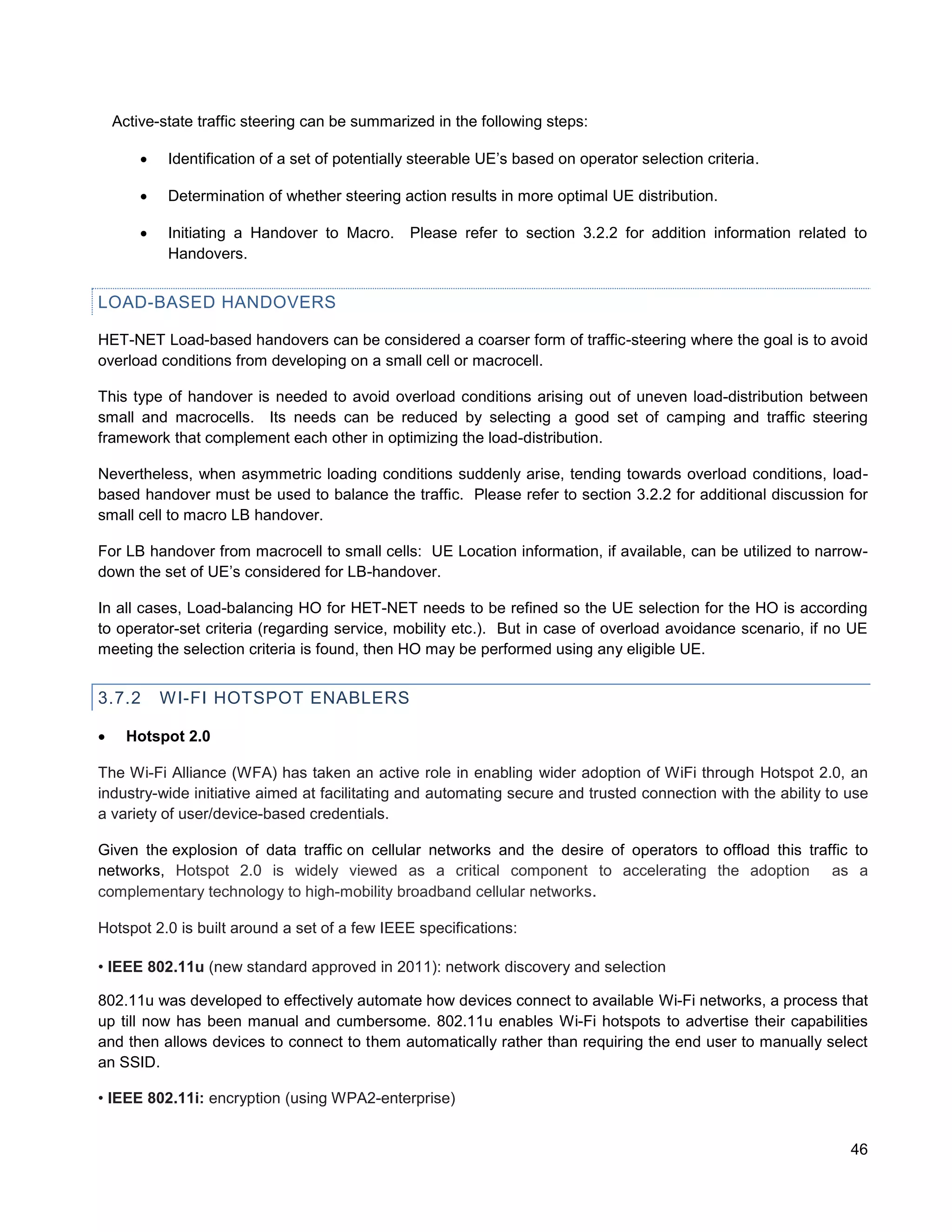 Active-state traffic steering can be summarized in the following steps:

           Identification of a set of potentially steerable UE’s based on operator selection criteria.

           Determination of whether steering action results in more optimal UE distribution.

           Initiating a Handover to Macro.      Please refer to section 3.2.2 for addition information related to
            Handovers.


LOAD-BASED HANDOVERS

HET-NET Load-based handovers can be considered a coarser form of traffic-steering where the goal is to avoid
overload conditions from developing on a small cell or macrocell.

This type of handover is needed to avoid overload conditions arising out of uneven load-distribution between
small and macrocells. Its needs can be reduced by selecting a good set of camping and traffic steering
framework that complement each other in optimizing the load-distribution.

Nevertheless, when asymmetric loading conditions suddenly arise, tending towards overload conditions, load-
based handover must be used to balance the traffic. Please refer to section 3.2.2 for additional discussion for
small cell to macro LB handover.

For LB handover from macrocell to small cells: UE Location information, if available, can be utilized to narrow-
down the set of UE’s considered for LB-handover.

In all cases, Load-balancing HO for HET-NET needs to be refined so the UE selection for the HO is according
to operator-set criteria (regarding service, mobility etc.). But in case of overload avoidance scenario, if no UE
meeting the selection criteria is found, then HO may be performed using any eligible UE.


3.7.2       WI-FI HOTSPOT ENABLERS

     Hotspot 2.0

The Wi-Fi Alliance (WFA) has taken an active role in enabling wider adoption of WiFi through Hotspot 2.0, an
industry-wide initiative aimed at facilitating and automating secure and trusted connection with the ability to use
a variety of user/device-based credentials.

Given the explosion of data traffic on cellular networks and the desire of operators to offload this traffic to
networks, Hotspot 2.0 is widely viewed as a critical component to accelerating the adoption as a
complementary technology to high-mobility broadband cellular networks.

Hotspot 2.0 is built around a set of a few IEEE specifications:

• IEEE 802.11u (new standard approved in 2011): network discovery and selection

802.11u was developed to effectively automate how devices connect to available Wi-Fi networks, a process that
up till now has been manual and cumbersome. 802.11u enables Wi-Fi hotspots to advertise their capabilities
and then allows devices to connect to them automatically rather than requiring the end user to manually select
an SSID.

• IEEE 802.11i: encryption (using WPA2-enterprise)


                                                                                                                46
 